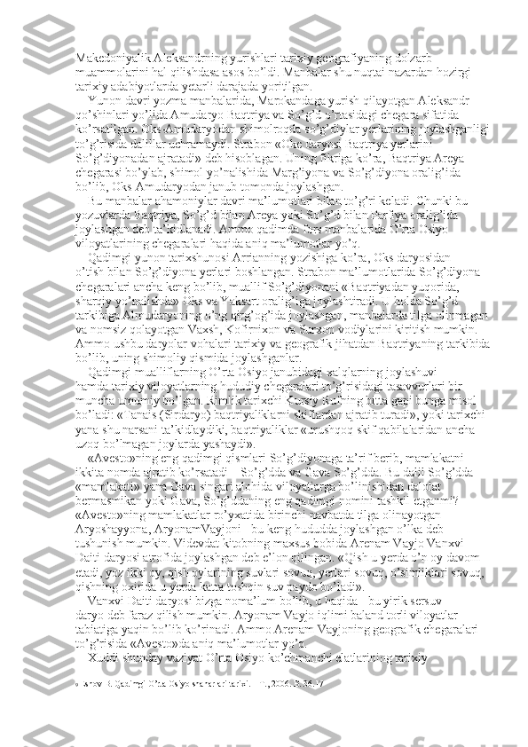 Makedoniyalik Aleksandrning yurishlari tarixiy geografiyaning dolzarb 
muammolarini hal qilishdasa asos bo’ldi. Manbalar shu nuqtai nazardan hozirgi 
tarixiy adabiyotlarda yetarli darajada yoritilgan. 
Yunon davri yozma manbalarida, Marokandaga yurish qilayotgan Aleksandr 
qo’shinlari yo’lida Amudaryo Baqtriya va So’g’d o’rtasidagi chegara sifatida 
ko’rsatilgan. Oks-Amudaryodan shimolroqda so’g’diylar yerlarining joylashganligi
to’g’risida dalillar uchramaydi. Strabon «Oke daryosi Baqtriya yerlarini 
So’g’diyonadan ajratadi» deb hisoblagan. Uning fikriga ko’ra, Baqtriya Areya 
chegarasi bo’ylab, shimol yo’nalishida Marg’iyona va So’g’diyona oralig’ida 
bo’lib, Oks-Amudaryodan janub tomonda joylashgan. 
Bu manbalar ahamoniylar davri ma’lumotlari bilan to’g’ri keladi. Chunki bu 
yozuvlarda Baqtriya, So’g’d bilan Areya yoki So’g’d bilan Parfiya oralig’ida 
joylashgan deb ta’kidlanadi. Ammo qadimda fors manbalarida O’rta Osiyo 
viloyatlarining chegaralari haqida aniq ma’lumotlar yo’q. 
Qadimgi yunon tarixshunosi Arrianning yozishiga ko’ra, Oks daryosidan 
o’tish bilan So’g’diyona yerlari boshlangan. Strabon ma’lumotlarida So’g’diyona 
chegaralari ancha keng bo’lib, muallif So’g’diyonani «Baqtriyadan yuqorida, 
sharqiy yo’nalishda» Oks va Yaksart oralig’iga joylashtiradi. U holda So’g’d 
tarkibiga Almudaryoning o’ng qirg’og’ida joylashgan, manbalarda tilga olinmagan
va nomsiz qolayotgan Vaxsh, Kofirnixon va Surxon vodiylarini kiritish mumkin. 
Ammo ushbu daryolar vohalari tarixiy va geografik jihatdan Baqtriyaning tarkibida
bo’lib, uning shimoliy qismida joylashganlar. 
Qadimgi mualliflarning O’rta Osiyo janubidagi xalqlarning joylashuvi 
hamda tarixiy viloyatlarning hududiy chegaralari to’g’risidagi tasavvurlari bir 
muncha umumiy bo’lgan. Rimlik tarixchi Kursiy Rufning bitta gapi bunga misol 
bo’ladi: «Tanais (Sirdaryo) baqtriyaliklarni skiflardan ajratib turadi», yoki tarixchi 
yana shu narsani ta’kidlaydiki, baqtriyaliklar «urushqoq skif qabilalaridan ancha 
uzoq bo’lmagan joylarda yashaydi». 
«Avesto»ning eng qadimgi qismlari So’g’diyonaga ta’rif berib, mamlakatni 
ikkita nomda ajratib ko’rsatadi – So’g’dda va Gava So’g’dda. Bu dalil So’g’dda 
«mamlakati» yana Gava singari alohida viloyatlarga bo’linishidan dalolat 
bermasmikan yoki Gava, So’g’ddaning eng qadimgi nomini tashkil etganmi? 
«Avesto»ning mamlakatlar ro’yxatida birinchi navbatda tilga olinayotgan 
Aryoshayyona, AryonamVayjoni - bu keng hududda joylashgan o’lka deb 
tushunish mumkin. Videvdat kitobning maxsus bobida Arenam Vayjo Vanxvi 
Daiti daryosi atrofida joylashgan deb e’lon qilingan. «Qish u yerda o’n oy davom 
etadi, yoz ikki oy, qish oylarining suvlari sovuq, yerlari sovuq, o’simliklari sovuq, 
qishning oxirida u yerda katta toshqin suv paydo bo’ladi». 
Vanxvi Daiti daryosi bizga noma’lum bo’lib, u haqida - bu yirik sersuv 
daryo deb faraz qilish mumkin. Aryonam Vayjo iqlimi baland torli viloyatlar 
tabiatiga yaqin bo’lib ko’rinadi. Ammo Arenam Vayjoning geografik chegaralari 
to’g’risida «Avesto»da aniq ma’lumotlar yo’q. 
Xuddi shunday vaziyat O’rta Osiyo ko’chmanchi elatlarining tarixiy 
9  Eshov B. Qadimgi O’rta Osiyo shaharlari tarixi. – T., 2006. B. 36.17  