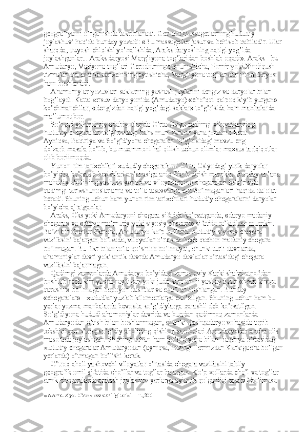 geografiyaini o’rganishda takrorlanadi. Gerodot massagetlarning hududiy 
joylashuvi haqida bunday yozadi: «Bu massagetlar jasur va behisob qabiladir. Ular
sharqda, quyosh chiqishi yo’nalishida, Araks daryosining narigi yog’ida 
joylashganlar... Araks daryosi Marg’iyona tog’laridan boshlab oqadi». Araks - bu 
Amudaryo, Matiyona tog’lari Gerodotning tushunishicha, Pomir yoki Xindiqush 
tizmalaridir, chunki tarixchining aytishicha, Marg’iyona tog’laridan Hind daryosi 
ham boshlanadi. 
Ahamoniylar yozuvlari saklarning yashash joylarini dengiz va daryolar bilan 
bog’laydi. Katta sersuv daryo yonida (Amudaryo) «cho’qqi qalpoq kiyib yurgan» 
ko’chmanchilar, «dengizdan narigi yog’dagi saklar» to’g’risida ham manbalarda 
ma’lumot bor. 
So’nggi yillar ilmiy adabiyotlarida O’rta Osiyo qadimgi viloyatlarining 
hududiy chegaralari to’g’risidagi bahs-munozaralar yana jonlanib ketdi   . 
Ayniqsa, Baqtriya va So’g’diyona chegaralari to’g’risidagi mavzu eng 
dolzarb masala bo’lib, bu muammoni hal qilish uchun olimlar maxsus tadqiqotlar 
olib boriimoqda. 
Yunon-rim tarixchilari xududiy chegaralarni O’rta Osiyodagi yirik daryolar 
bo’yicha ko’rsatib berishlari an’anasiga aniq fikr bidirish mumkin. Bunday an’ana 
mahalliy aholining yashash yerlari va viloyatlarning chegaralari to’g’risida 
qadimgi tarixshunoslar aniq va to’la tasavvurga ega bo’lmaganlari haqida dalolat 
beradi. Shuning uchun ham yunon-rim tarixchilari hududiy chegaralarni daryolar 
bo’yicha ajratganlar. 
Araks, Oks yoki Amudaryoni chegara sifatida ko’rsatganda, «daryo madaniy 
chegara» va «daryo ma’muriy yoki siyosiy chegara» sifatida ta’kidlash mumkin. 
Ba’zi bir olimlar fikricha, Amudaryo ko’p hollarda hududiy-siyosiy chegara 
vazifasini bajargan bo’lsada, viloyatlar o’rtasida hech qachon madaniy chegara 
bo’lmagan. Bu fikr bilan to’la qo’shilib bo’lmaydi, chunki turli davrlarda, 
ahamoniylar davri yoki antik davrda Amudaryo davlatlar o’rtasidagi chegara 
vazifasini bajarmagan. 
Qadimgi zamonlarda Amudaryo bo’yidagi zamonaviy Karki shahri atrofidan 
boshlab hech kim yashamaydigan yoki juda kam aholi yashaydigan «hech kimga 
qarashli» bo’lmagan bepoyon dashtlar va cho’llar boshlangan. Bunday 
«chegaralar» - xududlar yuzlab kilometrlarga cho’zilgan. Shuning uchun ham bu 
yerlar yozma manbalarda bevosita so’g’diylarga qarashli deb ko’rsatilgan. 
So’g’diyona hududi ahamoniylar davrida va bundan qadimroq zamonlarda 
Amudaryodan o’tish bilan boshlanmagan, chunki Qashqadaryo vohasida topib 
tekshirilgan o’troq so’g’diy aholining qishloq xarobalari Amudaryodan ancha olis 
masofada joylashgan. Shuning uchun ham So’g’diyona bilan Baqtriya o’rtasidagi 
xududiy chegaralar Amudaryodan (ayniqsa, hozirgi Termizdan Karkigacha bo’lgan
yerlarda) o’tmagan bo’lishi kerak. 
O’troq aholi yashovchi viloyatlar o’rtasida chegara vazifasini tabiiy 
geografik omil sifatida cho’llar va tog’lar bajargan. Ko’p xollarda cho’l va tog’lar 
etnik chegaralarda aralash joylashuv yerlarga aylanib qolganligi tasodif bo’lmasa 
10  Azamat Ziyo. O’zbek davlatchiligi tarixi. – T., 2001 