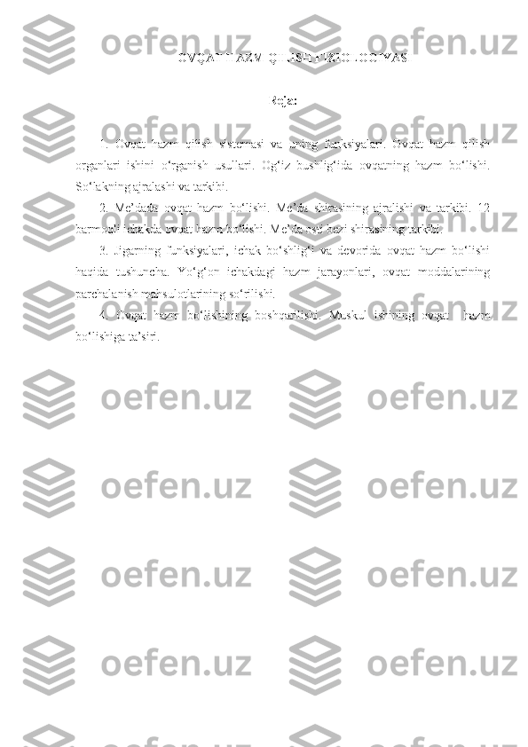 OVQAT HAZM QILISH FIZIOLOGIYASI
Reja: 
1.   Ovqat   hazm   qilish   sistemasi   va   uning   funksiyalari.   Ovqat   hazm   qilish
organlari   ishini   o‘rganish   usullari.   Og‘iz   bushlig‘ida   ovqatning   hazm   bo‘lishi.
So‘lakning ajralashi va tarkibi. 
2.   Me’dada   ovqat   hazm   bo‘lishi.   Me’da   shirasining   ajralishi   va   tarkibi.   12
barmoqli ichakda ovqat hazm bo‘lishi. Me’da osti bezi shirasining tarkibi.
3.   Jigarning   funksiyalari,   ichak   bo‘shlig‘i   va   devorida   ovqat   hazm   bo‘lishi
haqida   tushuncha.   Yo‘g‘on   ichakdagi   hazm   jarayonlari,   ovqat   moddalarining
parchalanish mahsulotlarining so‘rilishi.
4.   Ovqat   hazm   bo‘lishining   boshqarilishi.   Muskul   ishining   ovqat     hazm
bo‘lishiga ta’siri. 