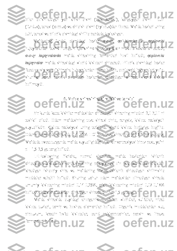 bilan   qo’shiladigan   yeri   kirish   qismi   (pars   cardial),   kengaygan   qismi   -   tubi
(fundus), tanasi (corpus) va chiqish qismi (pylorus)dan iborat. Me’da bezlari uning
tubi, tanasi va pilorik qismidagi shilliq pardada joylashgan.
Me’daning   fundal   qismidagi   bezlar   asosiy ,   qo’shimcha   va   qoplovchi
hujayralardan   tashkil   topgan.   Qo’shimcha   hujayralar   mukoid   sekret   chiqaradi;
asosiy   hujayralarda   me’da   shirasining   fermentlari   hosil   bo’ladi;   qoplovchi
hujayralar   me’da   shirasidagi   xlorid   kislotani   chiqaradi.   Pilorik   qismidagi   bezlar
faqat asosiy va qo’shimcha hujayralardan iborat bo’lib, qoplovchi hujayralari yo’q,
shuning   uchun   pilorik   qismidagi   bezlardan   chiqadigan   shirada   xlorid   kislota
bo’lmaydi.
6. Me’da shirasining ajralishi va tarkibi
Bir kunda katta kishilar me’dasidan chiqadigan shiraning miqdori 2,0-3,0 l ni
tashkil   qiladi.   Odam   me’dasining   toza   shirasi   tiniq,   rangsiz,   kislota   reaksiyali
suyuqlikdir.   Kislota   reaksiyasi   uning   tarkibida   xlorid   kislota   borligiga   bog’liq.
Odamning me’da shirasida 0,4-0,5%  HCl  bor, toza shiraning pH 1,5-1,8 ga teng.
Me’dada ovqat turganda me’da suyuqligidagi HCl konsentrasiyasi biroz past, ya’ni
pH 1,5-2,5 ga teng bo’ladi.
I.P.Pavlovning   fikricha,   normal   sharoitda   me’da   bezlaridan   ishlanib
chiqadigan   kislota   konsentrasiyasining   pasayishiga   o’n   ikki   barmoqli   ichakdan
kiradigan   ishqoriy   shira   va   me’daning   o’zida   ishlanib   chiqadigan   shilimshiq
moddalar   sababli   bo’ladi.   Shuning   uchun   odam   me’dasidan   olinadigan   shirada
umumiy   kislotaning   miqdori   0,14-0,25%,   erkin   kislotaning   miqdori   0,07-0,18%
bo’ladi. Odam me’dasidan olinadigan shirada pH 1,0-1,5 ga teng.
Me’da   shirasida   quyidagi   anorganik   moddalar:   xloridlar,   sulfatlar,   nitrat
kislota   tuzlari,   temir   va   boshqa   elementlar   bo’ladi.   Organik   moddalardan   sut,
pirouzum,   kreatin-fosfat   kislotalar,   qand   nukleproteinlar,   pepsin   va   lipaza
fermentlari bo’ladi.  