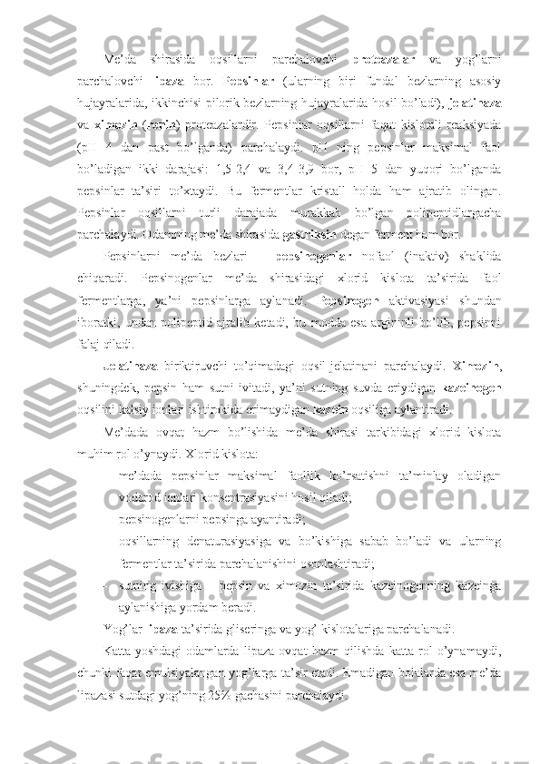 Me’da   shirasida   oqsillarni   parchalovchi   proteazalar   va   yog’larni
parchalovchi   lipaza   bor.   Pepsinlar   (ularning   biri   fundal   bezlarning   asosiy
hujayralarida, ikkinchisi pilorik bezlarning hujayralarida hosil bo’ladi),   jelatinaza
va   ximozin   ( renin )   proteazalardir.   Pepsinlar   oqsillarni   faqat   kislotali   reaksiyada
(pH   4   dan   past   bo’lganda)   parchalaydi.   pH   ning   pepsinlar   maksimal   faol
bo’ladigan   ikki   darajasi:   1,5-2,4   va   3,4-3,9   bor,   pH   5   dan   yuqori   bo’lganda
pepsinlar   ta’siri   to’xtaydi.   Bu   fermentlar   kristall   holda   ham   ajratib   olingan.
Pepsinlar   oqsillarni   turli   darajada   murakkab   bo’lgan   polipeptidlargacha
parchalaydi. Odamning me’da shirasida  gastriksin  degan ferment ham bor.
Pepsinlarni   me’da   bezlari   –   pepsinogenlar   nofaol   (inaktiv)   shaklida
chiqaradi.   Pepsinogenlar   me’da   shirasidagi   xlorid   kislota   ta’sirida   faol
fermentlarga,   ya’ni   pepsinlarga   aylanadi.   Pepsinogen   aktivasiyasi   shundan
iboratki,   undan   polipeptid   ajralib   ketadi,   bu   modda   esa   argininli   bo’lib,   pepsinni
falaj qiladi.
Jelatinaza   biriktiruvchi   to’qimadagi   oqsil-jelatinani   parchalaydi.   Ximozin ,
shuningdek,   pepsin   ham   sutni   ivitadi,   ya’ni   sutning   suvda   eriydigan   kazeinogen
oqsilini kalsiy ionlari ishtirokida erimaydigan  kazein  oqsiliga aylantiradi.
Me’dada   ovqat   hazm   bo’lishida   me’da   shirasi   tarkibidagi   xlorid   kislota
muhim rol o’ynaydi. Xlorid kislota: 
 me’dada   pepsinlar   maksimal   faollik   ko’rsatishni   ta’minlay   oladigan
vodorod ionlari konsentrasiyasini hosil qiladi;
 pepsinogenlarni pepsinga ayantiradi;
 oqsillarning   denaturasiyasiga   va   bo’kishiga   sabab   bo’ladi   va   ularning
fermentlar ta’sirida parchalanishini osonlashtiradi;
 sutning   ivishiga   –   pepsin   va   ximozin   ta’sirida   kazeinogenning   kazeinga
aylanishiga yordam beradi.
Yog’lar  lipaza  ta’sirida gliseringa va yog’ kislotalariga parchalanadi.
Katta   yoshdagi   odamlarda   lipaza   ovqat   hazm   qilishda   katta   rol   o’ynamaydi,
chunki faqat emulsiyalangan yog’larga ta’sir etadi. Emadigan bolalarda esa me’da
lipazasi sutdagi yog’ning 25% gachasini parchalaydi. 