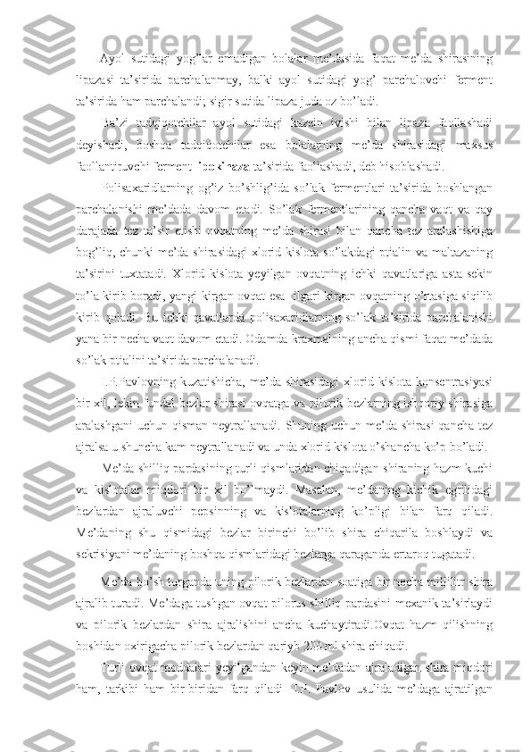 Ayol   sutidagi   yog’lar   emadigan   bolalar   me’dasida   faqat   me’da   shirasining
lipazasi   ta’sirida   parchalanmay,   balki   ayol   sutidagi   yog’   parchalovchi   ferment
ta’sirida ham parchalandi; sigir sutida lipaza juda oz bo’ladi.
Ba’zi   tadqiqotchilar   ayol   sutidagi   kazein   ivishi   bilan   lipaza   faollashadi
deyishadi,   boshqa   tadqiqotchilar   esa   bolalarning   me’da   shirasidagi   maxsus
faollantiruvchi ferment  lipokinaza  ta’sirida faollashadi, deb hisoblashadi.
Polisaxaridlarning   og’iz   bo’shlig’ida   so’lak   fermentlari   ta’sirida   boshlangan
parchalanishi   me’dada   davom   etadi.   So’lak   fermentlarining   qancha   vaqt   va   qay
darajada   tez   ta’sir   etishi   ovqatning   me’da   shirasi   bilan   qancha   tez   aralashishiga
bog’liq, chunki  me’da shirasidagi  xlorid kislota so’lakdagi ptialin va maltazaning
ta’sirini   tuxtatadi.   Xlorid   kislota   yeyilgan   ovqatning   ichki   qavatlariga   asta-sekin
to’la kirib boradi, yangi kirgan ovqat esa   ilgari kirgan ovqatning o’rtasiga siqilib
kirib   qoladi.   Bu   ichki   qavatlarda   polisaxaridlarning   so’lak   ta’sirida   parchalanishi
yana bir necha vaqt davom etadi. Odamda kraxmalning ancha qismi faqat me’dada
so’lak ptialini ta’sirida parchalanadi.
I.P.Pavlovning  kuzatishicha,  me’da shirasidagi  xlorid kislota  konsentrasiyasi
bir xil, lekin fundal bezlar shirasi ovqatga va pilorik bezlarning ishqoriy shirasiga
aralashgani  uchun  qisman  neytrallanadi. Shuning uchun me’da shirasi  qancha  tez
ajralsa u shuncha kam neytrallanadi va unda xlorid kislota o’shancha ko’p bo’ladi.
Me’da shilliq pardasining turli qismlaridan chiqadigan shiraning hazm kuchi
va   kislotalar   miqdori   bir   xil   bo’lmaydi.   Masalan,   me’daning   kichik   egrilidagi
bezlardan   ajraluvchi   pepsinning   va   kislotalarning   ko’pligi   bilan   farq   qiladi.
Me’daning   shu   qismidagi   bezlar   birinchi   bo’lib   shira   chiqarila   boshlaydi   va
sekrisiyani me’daning boshqa qismlaridagi bezlarga qaraganda ertaroq tugatadi.
Me’da bo’sh turganda uning pilorik bezlardan soatiga bir necha millilitr shira
ajralib turadi. Me’daga tushgan ovqat pilorus shilliq pardasini mexanik ta’sirlaydi
va   pilorik   bezlardan   shira   ajralishini   ancha   kuchaytiradi.Ovqat   hazm   qilishning
boshidan oxirigacha pilorik bezlardan qariyb 200 ml shira chiqadi.
Turli ovqat moddalari yeyilgandan keyin me’dadan ajraladigan shira miqdori
ham,   tarkibi   ham   bir-biridan   farq   qiladi     I.P.   Pavlov   usulida   me’daga   ajratilgan 