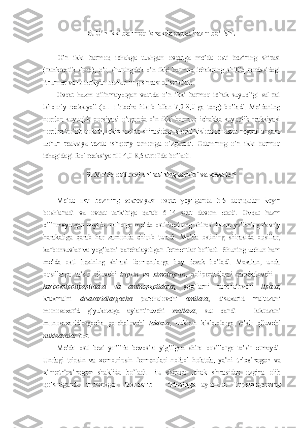 8.   O’n ikki barmoq ichakda ovqat hazm bo’lishi.
O’n   ikki   barmoq   ichakga   tushgan   ovqatga   me’da   osti   bezining   shirasi
(pankreatik   shira),   o’t,   shuningdek   o’n   ikki   barmoq   ichakning   shilliq   pardasidagi
Brunner va Liberkyun bezlarining shirasi ta’sir etadi.
Ovqat   hazm   qilinmayotgan   vaqtda   o’n   ikki   barmoq   ichak   suyuqligi   sal-pal
ishqoriy   reaksiyali   (pH   o’rtacha   hisob   bilan   7,2-8,0   ga   teng)   bo’ladi.   Me’daning
nordon   suyuqlik   porsiyasi   o’tganda   o’n   ikki   barmoq   ichakka   suyuqlik   reaksiyasi
nordon bo’lib qoladi, lekin me’da shirasidagi xlorid kislota ichakda neytrallangani
uchun   reaksiya   tezda   ishqoriy   tomonga   o’zgaradi.   Odamning   o’n   ikki   barmoq
ichagidagi faol reaksiya pH 4,0-8,5 atrofida bo’ladi.
9. Me’da osti bezi shirasining tarkibi va xossalari
Me’da   osti   bezining   sekresiyasi   ovqat   yeyilganda   3-5   daqiqadan   keyin
boshlanadi   va   ovqat   tarkibiga   qarab   6-14   soat   davom   etadi.   Ovqat   hazm
qilinmayotgan paytda, nahorga me’da osti  bezining shirasi  hazm  yo’lining davriy
harakatiga   qarab   har   zamonda   chiqib   turadi.   Me’da   ostining   shirasida   oqsillar,
karbonsuvlar va yog’larni parchalaydigan fermentlar bo’ladi. Shuning uchun ham
me’da   osti   bezining   shirasi   fermentlarga   boy   desak   bo’ladi.   Masalan,   unda
oqsillarga   ta’sir   qiluvchi   tripsin   va   ximotripsin ;   polipeptidlarni   parchalovchi   –
karboksipolipeptidaza   va   aminopeptidaza ;   yog’larni   parchalovchi   lipaza ;
kraxmalni   disaxaridlargacha   parchalovchi   amilaza ;   disaxarid   maltozani
monosaxarid   glyukozaga   aylantiruvchi   maltaza ;   sut   qandi   –   laktozani
monosaxaridlargacha   parchalovchi   laktaza ;   nuklein   kislotalarga   ta’sir   qiluvchi
nukleazalar  bor.
Me’da   osti   bezi   yo’lida   bevosita   yig’ilgan   shira   oqsillarga   ta’sir   etmaydi.
Undagi   tripsin   va   xemotripsin   fermentlari   nofaol   holatda,   ya’ni   tripsinogen   va
ximotripsinogen   shaklida   bo’ladi.   Bu   shiraga   ichak   shirasidan   ozgina   olib
qo’shilganda   tripsinogen   faollashib   –   tripsinga   aylanadi.   Tripsinogenning 