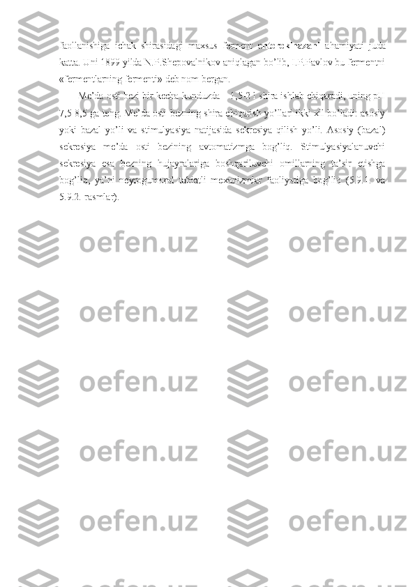 faollanishiga   ichak   shirasidagi   maxsus   ferment   enterokinazani   ahamiyati   juda
katta. Uni 1899 yilda N.P.Shepovalnikov aniqlagan bo’lib, I.P.Pavlov bu fermentni
«fermentlarning fermenti» deb nom bergan.
Me’da osti bezi bir kecha-kunduzda – 1,5-2 l shira ishlab chiqaradi, uning pH
7,5-8,5 ga teng. Me’da osti bezning shira chiqarish yo’llari ikki xil bo’ladi: asosiy
yoki   bazal   yo’li   va   stimulyasiya   natijasida   sekresiya   qilish   yo’li.   Asosiy   (bazal)
sekresiya   me’da   osti   bezining   avtomatizmga   bog’liq.   Stimulyasiyalanuvchi
sekresiya   esa   bezning   hujayralariga   boshqariluvchi   omillarning   ta’sir   etishga
bog’liq,   ya’ni   neyrogumoral   tabiatli   mexanizmlar   faoliyatiga   bog’liq   (5.9.1.   va
5.9.2.-rasmlar). 