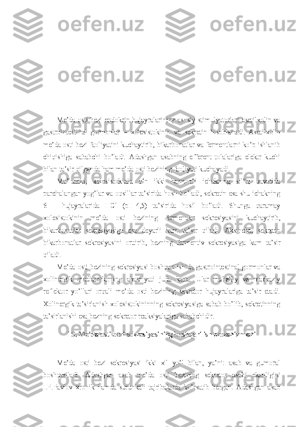 Me’da osti bezi endokrin hujayralarining asosiy stimulyatorlari asetilxolin va
gastrointestinal   gormonlar   –   xolesistokinin   va   sekretin   hisoblanadi.   Asetilxolin
me’da osti bezi faoliyatini kuchaytirib, bikarbonatlar va fermentlarni ko’p ishlanib
chiqishiga   sababchi   bo’ladi.   Adashgan   asabning   efferent   tolalariga   elektr   kuchi
bilan ta’sir qilganda ham me’da osti bezining faoliyati kuchayadi.
Ma’lumki,   xolesistokinin   o’n   ikki   barmoqli   ichakning   silliq   qavatida
parchalangan yog’lar va oqsillar ta’sirida hosil bo’ladi, sekretin esa shu ichakning
S   –   hujayralarida   HCl   (pH-4,5)   ta’sirida   hosil   bo’ladi.   Shunga   qaramay
xolesistokinin   me’da   osti   bezining   fermentlar   sekresiyasini   kuchaytirib,
bikarbonatlar   sekresiyasiga   esa   deyarli   kam   ta’sir   qiladi.   Aksincha,   sekretin
bikarbonatlar   sekresiyasini   orttirib,   bezning   fermentiv   sekresiyasiga   kam   ta’sir
qiladi.
Me’da osti bezining sekresiyasi boshqarilishida gastrointestinal gormonlar va
xolinergik   mediatorlarning   ahamiyati   juda   katta.   Ular   mahalliy   va   markaziy
reflektor   yo’llari   orqali   me’da   osti   bezining   sekretor   hujayralariga   ta’sir   etadi.
Xolinergik ta’sirlanish xolesistokininning sekresiyasiga sabab bo’lib, sekretinning
ta’sirlanishi esa bezning sekretor reaksiyalariga sababchidir.
10.  Me’da osti bezi sekresiyasining boshqarilish mexanizmlari
Me’da   osti   bezi   sekresiyasi   ikki   xil   yo’l   bilan,   ya’ni:   asab   va   gumoral
boshqariladi.   Adashgan   asab   me’da   osti   bezining   sekretor   asabi   ekanligini
I.P.Pavlov   xronik   hamda   surunkali   tajribalarda   ko’rsatib   bergan.   Adashgan   asab 