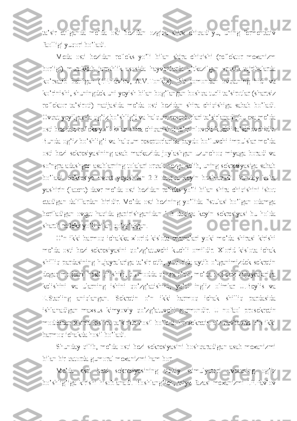 ta’sir   etilganda   me’da   osti   bezidan   ozgina   shira   chiqadi-yu,   uning   fermentativ
faolligi yuqori bo’ladi.
Meda   osti   bezidan   refleks   yo’li   bilan   shira   chiqishi   (reflektor   mexanizm
borligi)   murakkab   jarrohlik   asosida   hayvonlarda   o’tkazilgan   xronik   tajribalarda
ko’rsatib   berilgan   (I.P.Pavlov,   A.V.Tonkix).   Bir   tomondan   ovqatning   hidi   va
ko’rinishi, shuningdek uni yeyish bilan bog’langan boshqa turli ta’sirotlar (shartsiz
reflektor   ta’siroti)   natijasida   me’da   osti   bezidan   shira   chiqishiga   sabab   bo’ladi.
Ovqat yeyilganda og’iz bo’shlig’i va halqum reseptorlari ta’sirlanadi, bu esa me’da
osti bezidan refleks yo’li bilan shira chiqarishni ta’minlovchi kuchli ta’sirlovchidir.
Bunda og’iz bo’shlig’i va halqum reseptorlarida paydo bo’luvchi impulslar me’da
osti   bezi   sekresiyasining   asab   markazida   joylashgan   uzunchoq   miyaga   boradi   va
so’ngra adashgan asablarning tolalari orqali bezga kelib, uning sekresiyasiga sabab
bo’ladi.   Sekresiya   ovqat   yeyishdan   2-3   daqiqa   keyin   boshlanadi.   Bunday   kalta
yashirin   (latent)   davr   me’da   osti   bezidan   refleks   yo’li   bilan   shira   chiqishini   isbot
etadigan   dalillardan   biridir.   Me’da   osti   bezining   yo’lida   fistulasi   bo’lgan   odamga
beriladigan   ovqat   haqida   gapirishganidan   1-3   daqiqa   keyin   sekresiyasi   bu   holda
shartli refleks yo’li bilan qo’zg’algan.
O’n   ikki   barmoq   ichakka   xlorid   kislota   eritmalari   yoki   me’da   shirasi   kirishi
me’da   osti   bezi   sekresiyasini   qo’zg’atuvchi   kuchli   omildir.   Xlorid   kislota   ichak
shilliq pardasining hujayralariga ta’sir etib, yuqorida aytib o’tganimizdek sekretin
degan moddani hosil qilishini, bu modda qonga o’tib, me’da osti bezi hujayralariga
kelishini   va   ularning   ishini   qo’zg’atishini,   ya’ni   ingliz   olimlar   U.Beylis   va
E.Starling   aniqlangan.   Sekretin   o’n   ikki   barmoq   ichak   shilliq   pardasida
ishlanadigan   maxsus   kimyoviy   qo’zg’atuvchi   gormondir.   U   nofaol   prosekretin
moddadan xlorid kislota ta’sirida hosil bo’ladi. Prosekretin o’z navbatida o’n ikki
barmoq ichakda hosil bo’ladi.
Shunday   qilib,   me’da   osti   bezi   sekresiyasini   boshqaradigan   asab   mexanizmi
bilan bir qatorda gumoral mexanizmi ham bor.
Me’da   osti   bezi   sekresiyasining   tibbiy   stimulyatori   ovqatning   og’iz
bo’shlig’iga   kirishi   hisoblanadi.   Boshlang’ich,   miya   fazasi   mexanizmi   I.P.Pavlov 