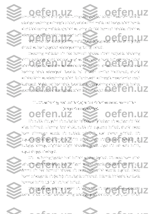 tomonidan o’rganib chiqilgan edi. Uning asab-gumoral tabiatli mexanizmi asosida
adashgan asabning xolinergik tolalari, asitelxolinni me’da osti beziga ta’siri hamda
xlorid kislotaning me’dada ajralishi va uning o’n ikki barmoqli ichakka o’tishi va
sekretinning sintezlanishi jarayonlari turibdi.
Me’da osti bezi sekresiyasining me’da fazasida vagovagal reflekslari ro’yobga
chiqadi va bez hujayralari sekresiyasining faolligi oshadi. 
Ovqatning   me’dadan   o’n   ikki   barmoqli   ichakka   o’tishi   natijasida   ichakning
shilliq   pardasiga   xlorid   kislotasi,   yog’   va   oqsillarning   hazm   bo’lgan   mahsulotlari
te’siri   natijasida   sekretin   va   xolisistokinin   ishlanib   chiqadi.   Ular   me’da   osti
bezining   ichak   sekresiyasi   fazasida   hal   qiluvchi   omillar   hisoblanadi,   chunki
xolisistokinin va sekretinning ta’siri faollantiruvchi xolinergik mexanizmlar orqali
kuchayadi. Me’da osti bezi ichak fazasidagi sekresiyasining shakllanishida boshqa
gastrointestinal gormonlarning ham ta’siri bor bo’lsa ajab emas.
11. O’t safroning hosil bo’lishi, ajralib chiqishi va ovqat hazm qilish
jarayonida qatnashishi.
O’t pufak o’ti, ya’ni o’t pufagidan ichakka qo’yiladigan o’t va jigar o’ti ikki
xilga   bo’linadi.   Ularning   farqi   shuki,   pufak   o’ti   quyuqroq   bo’ladi,   chunki   ovqat
hazm   qilinmagan   vaqtda   o’t   pufakda   to’planib,   suvi   qisman   so’riladi.   O’t
quyuqlashib,   rangi   qoramtirroq   bo’lib   qoladi.   Jigar   o’ti   esa   hosil   bo’lgach   o’t
pufagiga   kirmay,   to’g’ridan-to’g’ri   ichakka   quyiladi.   Jigar   o’ti   och   sariq   bo’lib,
suyuq choyga o’xshaydi.
O’t – safroning jigardan hosil bo’lishi xolerez deyiladi. O’t ovqat hazm qilish
uchun   muhim   ahamiyatga   ega   bo’lgani   sababli   jigarda   uzluksiz   hosil   bo’ladi.
Ammo   o’n   ikki   barmoqli   ichakka   o’t   ovqat   hazm   qilish   vaqtida   quyiladi.   Ovqat
hazmi to’xtaganda o’t (safro) o’t pufagida to’planadi. Odamda bir kecha kunduzda
hammasi bo’lib 0,5-1,5 l o’t hosil bo’ladi.
O’tning   asosiy   tarkibiy   qismini   o’t   kislotalari,   o’t   pigmentlari   va   xolesterin
tashkil   qiladi.   Undan   tashqari   uning   tarkibiga   yog’   kislotlari,   musin,   turli   ionlar: 