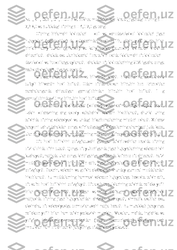 Na+, K+, Ca2+, Cl-, HCO-3 va boshqa moddalar ham kiradi; jigardagi o’tning pH-
7,3-8,0 va pufakdagi o’tning pH-6,0-7,0 ga teng.
O’tning   birlamchi   kislotalari   –   xoll   va   xenodezoksixol   kislotalari   jigar
hujayralari   (gepatositlar)   da   xolesterindan   hosil   bo’lib,   glisin   yoki   taurin   bilan
birikib   natriy   tuzlari   (glikoxol)   va   kaliy   tuzlari   (tauroxol)   kislotalari   shaklida
chiqariladi. Ichakda esa ular bakterial flora ta’siri ostida ikkilamchi o’t kislotalari –
dezoksixol va litoxollarga aylanadi. Ichakdan o’t kislotalarining 90% igacha qonga
reabsorbsiyalanib, jigarga qaytadi. 
O’t   pigmentlariga   bilirubin   va   biliverdin   kiradi.   Bilirubinning   oksidlanishi
tufayli   biliverdin   hosil   bo’ladi.   Odam   o’tida   asosan   bilirubin   bor.   Eritrositlar
parchalanganda   chiqadigan   gemoglobindan   bilirubin   hosil   bo’ladi.   1   g
gemoglobindan 40 mg bilirubin hosil bo’ladi.
O’t – safroning hosil bo’lishi (xolerez) ovqat  iste’mol qilgan vaqtda ortadi.
Lekin   xolerezning   eng   asosiy   sababchisi   sekretin   hisoblanadi,   chunki   uning
ta’sirida   o’tning   sekresiyasi   va   undagi   bikarbonatlarning   miqdori   oshadi.   Xolerez
jarayoni uchun ichakdan qonga so’riladigan o’t kislotalarning ahamiyati juda katta,
ular o’t va undagi organik moddalarning miqdorini ko’payishiga sababchi bo’ladi.
O’t   hosil   bo’lishini   qo’zg’atuvchi   gumoral   ta’sirlovchilar   orasida   o’tning
o’zi alohida o’rin tutadi. Qonga o’t yuborilganda jigar hujayralarining sekretor ishi
kuchayadi, natijada ular qonga kiritilganiga qaraganda ko’proq o’t chiqaradi. Ba’zi
moddalar   gumoral   yo’l   bilan   ta’sir   etib,   jigar   hujayralarida   o’t   hosil   bo’lishini
qo’zg’aydi. Gastrin, sekretin va go’sht ekstraktlari shunday gumoral moddalardan
hisoblanadi.  Bu   moddalarning  hammasi  sekretor   hujayralarga   bevosita  ta’sir   etib,
o’t-safro hosil bo’lishini qo’zg’aydi. O’t asab impulslarining ta’sirida refleks yo’li
bilan   ham   hosil   bo’ladi.   Adashgan   va   o’ng   diafragmal   asablar   qo’zg’alishi
natijasida   o’tning   jigar   hujayralaridan   chiqishi   kuchayadi,   simpatik   asablar   esa,
aksincha,   o’t  sekresiyasiga   tormozlanuvchi   natija   beradi.  Bu   murakkab   jarayonga
reflektor   yo’li   bilan   ham   ta’sir   yetkazish   mumkin.   Masalan,   me’da,   ingichka   va
yo’g’on   ichaklarning   reseptorlaridan   (intero   reseptorlardan)   keladigan   asab
impulslari ham o’t chiqarish jarayoniga o’z ta’sirini yetkazadi. 