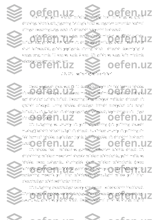 Bosh   miya   yarim   sharlari   po’stlog’i   o’tning   hosil   bo’lishiga   va   ajralib
chiqishiga ishtirok etib, jigarning fiziologik holati va organizm tomonidan iste’mol
qilingan ovqatning turiga qarab o’t chiqarishi jarayonini boshqaradi.
Iste’mol   qilingan   ovqat   turiga   qarab,   o’tning   miqdori   va   tarkibi   turlicha
bo’ladi.   Sut,   go’sht   va   non   kuchli   o’t   chiqaruvchi   omillarga   kiradi.   Tekshirishlar
shuni   ko’rsatadiki,   go’sht   yeyilganda   o’tning   ishlab     chiqarish   davomiyligi   7
soatga   teng,   nonda   10   soat   va   sutda   9   soat.   O’t   go’sht   va   sutga   ko’p   miqdorda
sekresiyalanadi, nonda esa kam.
.12. O’t – safroni ajralib chiqishi
Ovqat yeyilgach qisqa vaqt (5-10 daqiqa)dan keyin o’n ikki barmoq ichakka
o’t-safro   tusha   boshlaydi.   Turli   ovqat   moddalari   iste’mol   qilinganda   o’t   chiqish
egri chiziqlari turlicha bo’ladi. Ovqatning oxirgi porsiyasi  me’dadan chiqqach o’t
ajralishi   to’xtaydi.   Uning   ichakka   chiqadigan   birinchi   porsiyalari   to’q   rangli
bo’ladi, bu o’t pufagidan o’t chiqayotganligini ko’rsatadi; keyin tiniqroq o’t – jigar
o’ti ajrala boshlaydi.
O’t   pufagining   va   umumiy   o’t   yo’li   sfinkterining   (o’t   yo’lining   qisuvchi
mushagi) kelishib ishlashi tufayli o’t chiqadi. Bu sfinkter umumiy o’t yo’lining o’n
ikki  barmoqli  ichakka  quyiladigan  joyida  bo’lib, ichakka o’t  chiqishini  boshqarib
turadi.
O’t   ichakka   ikki   –   reflektor   va   gumoral   -   mexanizm   ta’sirida   chiqadi.   O’t
chiqishining   reflektor   mexanizmi   shartsiz   reflektor   ta’sirotlarida,   ya’ni   me’da   va
ichakka   ovqat   tushganda,   shuningdek   shartli   reflektor   ta’sirotlarida   (ovqat
ko’ringanda   yoki   ovqat   to’g’risda   gapirilganda)   namoyon   bo’ladi.   Me’da   shilliq
pardasining   mexanik   yo’l   bilan   ta’sirlanishi   o’t   pufagini   refleks   yo’li   bilan
qisqartiradigan ta’sirlovchilardan biridir.
O’t pufagining qisqartiradigan asosiy stimulyator – xolesistokinin hisoblanadi.
O’tning ajralib chiqishiga sezilarli darajaga ta’sir ko’rsatadigan qo’zg’aluvchilarga:
tuxum,   sut,   go’sht   va   yog’lar   kiradi.   Ovqatni   iste’mol   qilish   va   shunga   bog’liq 