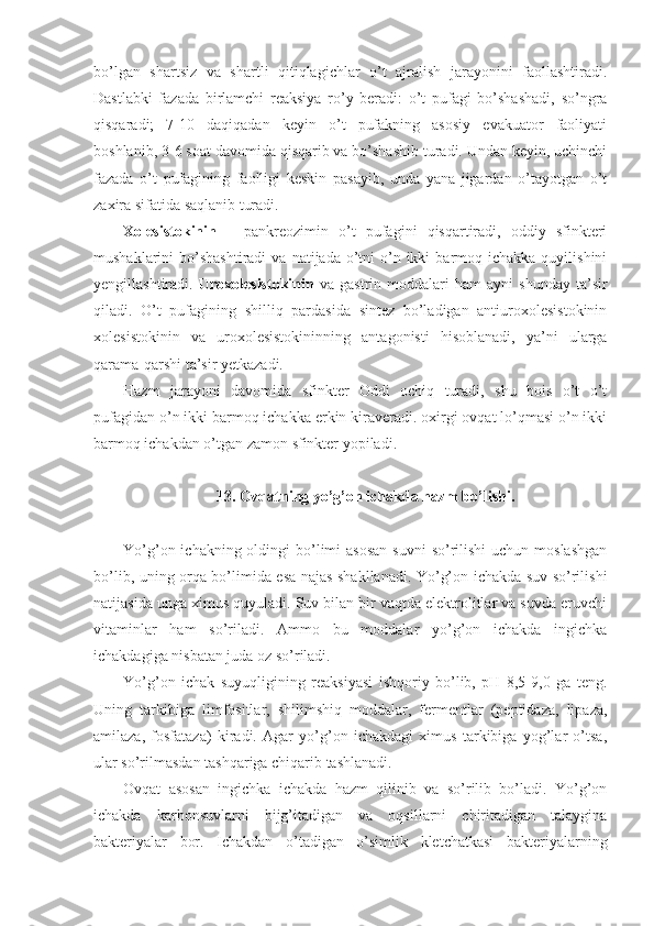 bo’lgan   shartsiz   va   shartli   qitiqlagichlar   o’t   ajralish   jarayonini   faollashtiradi.
Dastlabki   fazada   birlamchi   reaksiya   ro’y   beradi:   o’t   pufagi   bo’shashadi,   so’ngra
qisqaradi;   7-10   daqiqadan   keyin   o’t   pufakning   asosiy   evakuator   faoliyati
boshlanib, 3-6 soat davomida qisqarib va bo’shashib turadi. Undan keyin, uchinchi
fazada   o’t   pufagining   faolligi   keskin   pasayib,   unda   yana   jigardan   o’tayotgan   o’t
zaxira sifatida saqlanib turadi.
Xolesistokinin   –   pankreozimin   o’t   pufagini   qisqartiradi,   oddiy   sfinkteri
mushaklarini  bo’shashtiradi  va  natijada  o’tni  o’n  ikki   barmoq ichakka  quyilishini
yengillashtiradi.   Uroxolesistokinin   va  gastrin   moddalari   ham   ayni   shunday   ta’sir
qiladi.   O’t   pufagining   shilliq   pardasida   sintez   bo’ladigan   antiuroxolesistokinin
xolesistokinin   va   uroxolesistokininning   antagonisti   hisoblanadi,   ya’ni   ularga
qarama-qarshi ta’sir yetkazadi. 
Hazm   jarayoni   davomida   sfinkter   Oddi   ochiq   turadi,   shu   bois   o’t   o’t
pufagidan o’n ikki barmoq ichakka erkin kiraveradi. oxirgi ovqat lo’qmasi o’n ikki
barmoq ichakdan o’tgan zamon sfinkter yopiladi.
13. Ovqatning yo’g’on ichakda hazm bo’lishi.
Yo’g’on ichakning oldingi  bo’limi  asosan  suvni  so’rilishi  uchun moslashgan
bo’lib, uning orqa bo’limida esa najas shakllanadi. Yo’g’on ichakda suv so’rilishi
natijasida unga ximus quyuladi. Suv bilan bir vaqtda elektrolitlar va suvda eruvchi
vitaminlar   ham   so’riladi.   Ammo   bu   moddalar   yo’g’on   ichakda   ingichka
ichakdagiga nisbatan juda oz so’riladi.
Yo’g’on   ichak   suyuqligining   reaksiyasi   ishqoriy   bo’lib,   pH   8,5-9,0   ga   teng.
Uning   tarkibiga   limfositlar,   shilimshiq   moddalar,   fermentlar   (peptidaza,   lipaza,
amilaza,   fosfataza)   kiradi.   Agar   yo’g’on   ichakdagi   ximus   tarkibiga   yog’lar   o’tsa,
ular so’rilmasdan tashqariga chiqarib tashlanadi.
Ovqat   asosan   ingichka   ichakda   hazm   qilinib   va   so’rilib   bo’ladi.   Yo’g’on
ichakda   karbonsuvlarni   bijg’itadigan   va   oqsillarni   chiritadigan   talaygina
bakteriyalar   bor.   Ichakdan   o’tadigan   o’simlik   kletchatkasi   bakteriyalarning 