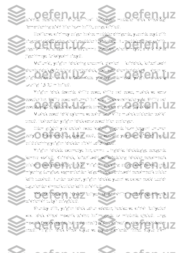 ta’sirida   parchalanadi.   Shundan   hosil   bo’ladigan   moddalar   ichak   shirasidagi
fermentlarning ta’siri bilan hazm bo’lib, qonga so’riladi.
Oqsillar va so’rilmay qolgan boshqa moddalar chiriganda, yuqorida qayd qilib
o’tganimizdek, ulardan zaharli moddalar hosil bo’ladi. Bu moddalar qonga so’rilib,
organizmni   zaharlagan   bo’lar   edi,   ammo   organizm   zaharlanmaydi,   chunki   bunda
jigar himoya funksiyasini o’taydi.
Ma’lumki,   yo’g’on   ichakning   anatomik   qismlari   –   ko’richak,   ko’tariluvchi
chambarichak,   ko’ndalang   chambarichak,   tushuvchi   chambarichak,   S   –   simon   va
to’g’ri   ichakdan   iborat   bo’ladi.   Katta   yoshdagi   odamlarda   yo’g’on   ichakning
uzunligi 1,5-2,0 m bo’ladi.
Yo’g’on   ichak   devorida   shilliq   qavat,   shilliq   osti   qavat,   mushak   va   seroz
qavatlar bor. Shilliq qavat serburmali bo’lsada, mikrovorsinkalar yo’q. Shilliq osti
qavatda yog’ hujayralari ko’p, bu yerda tomir va asab chigillari joylashgan.
Mushak qavati ichki-aylanma va tashqi-uzun silliq mushak tolalardan tashkil
topadi. Tashqaridan yo’g’on ichak seroz qavati bilan qoplangan.
Odam   go’shtli   yoki   aralash   ovqat   iste’mol   qilganda   hazm   jarayoni   umuman
qariyb   1-2   kecha-kunduz   davom   etadi,   bu   vaqtning   yarmidan   ko’prog’i   ovqat
qoldiqlarining yo’g’on ichakdan o’tishi uchun ketadi.
Yo’g’on   ichakda   avtomatiya   bor,   ammo   u   ingichka   ichakdagiga   qaraganda
kamroq   seziladi.   Ko’richak,   ko’tariluvchi   va   ko’ndalang   ichaklar   parasimpatik
tolalarni   adashgan   asabdan   oladi.   Yo’g’on   ichakning   qolgan   qismiga   esa,   orqa
miyaning dumg’aza segmentlaridan kelgan harakatlantiruvchi parasimpatik tolalar
kelib tutashadi. Bundan tashqari, yo’g’on ichakka yuqori va asosan  pastki tutqich
tugunlaridan simpatik tolalar kelib qo’shiladi.
Yo’g’on   ichakning   harakat   faoliyati   asosan   shilliq   pardasining   mexanik
ta’sirlanishi tufayli qo’zg’aladi.
Shunday   qilib,   yo’g’on   ichak   uchun   sekretor,   harakat   va   so’rish   faoliyatlari
xos.   Ichak   shirasi   mexanik   ta’sirot   bo’lmaganda   oz   miqdorda   ajraladi.   Unga
mexanik (rezina naycha, balloncha orqali) ta’sirot ko’rsatilsa, shira ajralishi keskin
ortadi.   Yo’g’on   ichak   shirasi   suyuq   va   quyuq   qismlardan   iborat.   Suyuq   qismi 