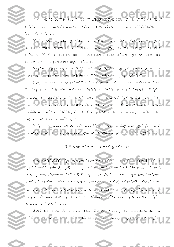 Ingichka   ichakning   yuqori   bo’limlaridan   qonga   oqsillar   va   aminokislotalar
so’riladi. Bu yerda go’sht, tuxum, sutlarning 90-95%, non, meva va kletchatkaning
60-80% i so’riladi.
Ma’lumki,   neytral   yog’lar   fermentlar   tomonidan   gliserin   va   yog’
kislotalarigacha   parchalanadi.   Gliserin   suvda   eriydi,   shu   bois   qonga   juda   oson
so’riladi.   Yog’   kislotlalari   esa   o’t   kislotalari   bilan   to’qnashgan   va   kompleks
birikmalar hosil qilgandan keyin so’riladi.
Yog’larning asosiy qismi 70% limfaga va 30% qonga so’riladi. Suv, mineral
tuzlar, vitaminlar ingichka ichakning turli bo’limlaridan qonga so’riladi.
Ovqat   moddalarining   ko’pchiligi   ingichka   ichakda   so’rilgani   uchun   mu’tadil
fiziologik   sharoitda   ular   yo’g’on   ichakda   unchalik   ko’p   so’rilmaydi.   Yo’g’on
ichakka oson parchalanuvchi va so’riluvchi moddalar ko’p tushgandagina so’rilishi
mumkin.   Ovqatlantiruvchi   klizmalar,   ya’ni   oson   o’zlashtiriladigan   ovqat
moddalarini to’g’ri ichakka yuborish shunga asoslangan. Biroq bu yo’l bilan odam
hayotini uzoq saqlab bo’lmaydi.
Yo’g’on   ichakda   suv   tez   so’riladi.   Modomiki,   shunday   ekan,   yo’g’on   ichak
holatining buzilishi natijasida ich suyuqlashib ketib, organizm suv ko’p yo’qotadi.
15. Suv va mineral tuzlarning so’rilishi.
Suv ichak bo’shlig’iga ovqat va hazm shiralari bilan kiradi. Ichakka 1 l so’lak,
1,5-2   l   me’da   shirasi,   0,75-1   l   o’t,   0,6   l   cha   me’da   osti   bezi   shirasi   va   1   l   ichak
shirasi, demak hammasi bo’lib 5-6l suyuqlik tushadi. Bu miqdorga yana bir kecha
kunduzda   iste’mol   qilinadigan   suv   (taxminan   2   l   gacha)   qo’shiladi.   Ichakdan   esa
hammasi bo’lib 150 ml suv axlat bilan chiqib ketadi. Suvning qolgan hamma qismi
qonga   so’riladi.   Suvning   so’rilishi   me’dada   boshlanadi;   ingichka   va   yo’g’on
ichakda suv tez so’riladi.
Suvda erigan Na, K, Ca tuzlari (xloridlar va fosfatlar) asosan ingichka ichakda
so’riladi.   Bu   tuzlarning   so’rilishi   ularning   organizmdagi   miqdoriga   ham   bog’liq. 