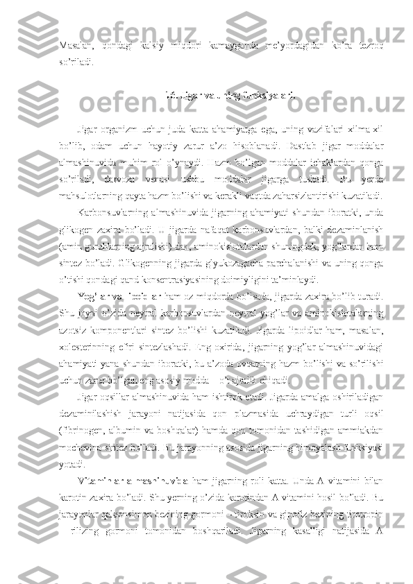 Masalan,   qondagi   kalsiy   miqdori   kamayganda   me’yordagidan   ko’ra   tezroq
so’riladi.
16. Jigar va uning funksiyalari.
Jigar   organizm   uchun   juda   katta   ahamiyatga   ega,   uning   vazifalari   xilma-xil
bo’lib,   odam   uchun   hayotiy   zarur   a’zo   hisoblanadi.   Dastlab   jigar   moddalar
almashinuvida   muhim   rol   o’ynaydi.   Hazm   bo’lgan   moddalar   ichaklardan   qonga
so’riladi,   darvoza   venasi   ushbu   moddalar   jigarga   tushadi.   Bu   yerda
mahsulotlarning qayta hazm bo’lishi va kerakli vaqtda zaharsizlantirishi kuzatiladi.
Karbonsuvlarning   almashinuvida   jigarning   ahamiyati   shundan   iboratki,   unda
glikogen   zaxira   bo’ladi.   U   jigarda   nafaqat   karbonsuvlardan,   balki   dezaminlanish
(amin guruhlarning ajralishi) dan, aminokislotalardan shuningdek, yog’lardan ham
sintez bo’ladi. Glikogenning jigarda glyukozagacha parchalanishi  va uning qonga
o’tishi qondagi qand konsentrasiyasining doimiyligini ta’minlaydi.
Yog’lar va lipoidlar   ham oz miqdorda bo’lsada, jigarda zaxira bo’lib turadi.
Shu   joyni   o’zida   neytral   karbonsuvlardan   neytral   yog’lar   va   aminokislotalarning
azotsiz   komponentlari   sintez   bo’lishi   kuzatiladi.   Jigarda   lipoidlar   ham,   masalan,
xolesterinning   efiri   sintezlashadi.   Eng   oxirida,   jigarning   yog’lar   almashinuvidagi
ahamiyati  yana shundan  iboratki, bu a’zoda  ovqatning hazm  bo’lishi  va so’rilishi
uchun zarur bo’lgan eng asosiy modda – o’t ajralib chiqadi.
Jigar oqsillar almashinuvida ham ishtirok etadi. Jigarda amalga oshiriladigan
dezaminilashish   jarayoni   natijasida   qon   plazmasida   uchraydigan   turli   oqsil
(fibrinogen,   albumin   va   boshqalar)   hamda   qon   tomonidan   tashidigan   ammiakdan
mochevina sintez bo’ladi. Bu jarayonning asosida jigarning himoyalash funksiyasi
yotadi.
Vitaminlar   almashinuvida   ham   jigarning   roli   katta.   Unda   A   vitamini   bilan
karotin zaxira bo’ladi. Shu yerning o’zida karotindan A vitamini hosil bo’ladi. Bu
jarayonlar qalqonsimon bezining gormoni – tiroksin va gipofiz bezining tirotropin
–   rilizing   gormoni   tomonidan   boshqariladi.   Jigarning   kasalligi   natijasida   A 