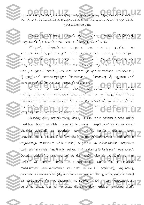 1.1.-rasm. 1-og’iz bo’shlig’i, 2-so’lak bezlari, 3-halqum, 4-qizilo’ngach, 5-jigar, 6-me’da, 7-o’t xaltasi,
8-me’da osti bezi, 9-ingichka ichak, 10-yo’g’on ichak, 11-chuvalchangsimon o’simta, 12-to’g’ri ichak,
13-o’n ikki barmoq ichak.
Ovqatning   fizikaviy   o’zgarishlari   -   uning   mexanik   ishlanishi,
maydalanishi, araiashishi va eruvchanligi oshishidan iborat.
Kimyoviy   o’zgarishlar   deganda   esa   oqsillar,   yog’lar   va
karbonsuvlarning   gidroliz   yo’li   bilan   parchalanishi   bunda   yuz   beradigan
ketma-ket   bir   qancha   bosqichlar   tushuniladi.   Ovqatning   kimyoviy
o’zgarishlari  qator gidrolitik fermentlar ta’sirida ro’y beradi: Bu fermentlar
uch guruhga bo’linadi: 1) oqsillarni parchalaydigan fermentlar - proteazalar;
2)   yog’larni   parchalaydigan   fermentlar   -   lipazalar;   3)   uglevodlarni
parchalaydigan fermentlar - karbogidrolazalar.
Fermentlar   hazm   bezlarining   sekretor   hujayralarida   hosil   bo ’ lib ,   so ’ lak ,
me ’ da ,   me ’ da   osti   bezi   va   ichak   shiralari   tarkibida   hazm   yo ’ llariga   kiradi .   Ovqat
moddalarining   har   bir   turiga   turli   fermentlar   ketma - ket   ( ba ’ zilari   oldin ,   ba ’ zilari
keyin )   ta ’ sir   etadi ,   natijada   oziqa   moddalar   ma ’ lum   ketma - ketlikda   tobora   oddiy
kimyoviy   birikmalargacha   parchalana   boradi .
Shunday   qilib ,   organizmning   tirikligi   uchun   zarur   bo ’ lgan   barcha   oddiy
moddalar   tashqi   muhitda   murakkab   birikmalar   –   oqsil ,   yog ’   va   karbonsuvlar
shaklida   uchraydi .   Bu   moddalar   hazm   tizimiga   tushib ,   murakkab   hazm
jarayonlarida   parchalanadi   va   keyinchalik   qonga   so ’ riladi .   Ovqat   moddalarining
organizmga   muntazam   kirib   turishi ,   o ’ zgarishi   va   o ’ zlashtirilishi   organizm
tuzilmalarini   va   ularning   tiriklik   faoliyatini   bir   butun   qilib   turishga   imkon   beradi .
Ovqat   moddalari   organizmga   so’rilgandan   keyin   hujayralar   va   to’qimalarning
tuzilishi   va   energiya   berish   uchun   sarf   etiladi.   Oqsillarning   parchalanish
mahsulotlari   ( aminokislotalar   va   past   molekulali   peptidlar ),   yog’larning
parchalanish mahsulotlari ( digliseridlar va monogliseridlar, gliserin, yog’ kislotalar )
va   karbonsuvlarning   parchalanish   mahsulotlari   ( poli   -   va   monosaxaridlar,
dekstrina,   disaxaridlar   va   monosaxaridlar )   shunday   moddalar   jumlasiga   kiradi. 