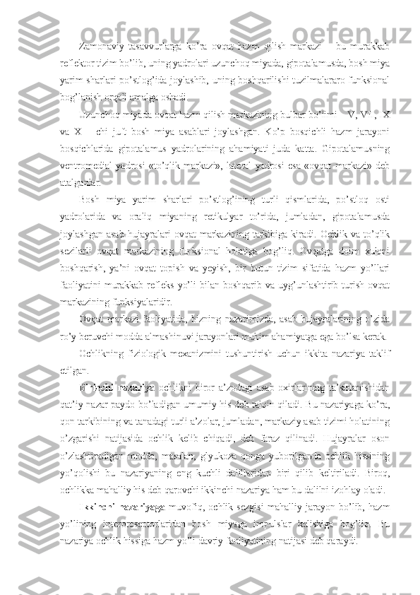 Zamonaviy   tasavvurlarga   ko’ra   ovqat   hazm   qilish   markazi   –   bu   murakkab
reflektor tizim bo’lib, uning yadrolari uzunchoq miyada, gipotalamusda, bosh miya
yarim sharlari po’stlog’ida joylashib, uning boshqarilishi tuzilmalararo funksional
bog’lanish orqali amalga oshadi.
Uzunchoq miyada ovqat hazm qilish markazining bulbar bo’limi – V, VII, IX
va   X   –   chi   juft   bosh   miya   asablari   joylashgan.   Ko’p   bosqichli   hazm   jarayoni
bosqichlarida   gipotalamus   yadrolarining   ahamiyati   juda   katta.   Gipotalamusning
ventromedial   yadrosi   «to’qlik   markazi»,   lateral   yadrosi   esa   «ovqat   markazi»   deb
atalganlar.
Bosh   miya   yarim   sharlari   po’stlog’ining   turli   qismlarida,   po’stloq   osti
yadrolarida   va   oraliq   miyaning   retikulyar   to’rida,   jumladan,   gipotalamusda
joylashgan   asab   hujayralari   ovqat   markazining   tarkibiga   kiradi.   Ochlik   va   to’qlik
sezilarli   ovqat   markazining   funksional   holatiga   bog’liq.   Ovqatga   doim   xulqni
boshqarish,   ya’ni   ovqat   topish   va   yeyish,   bir   butun   tizim   sifatida   hazm   yo’llari
faoliyatini   murakkab  refleks   yo’li  bilan  boshqarib  va uyg’unlashtirib turish  ovqat
markazining funksiyalaridir.
Ovqat   markazi   faoliyatida,   bizning   nazarimizda,   asab   hujayralarining   o’zida
ro’y beruvchi modda almashinuvi jarayonlari muhim ahamiyatga ega bo’lsa kerak.
Ochlikning   fiziologik   mexanizmini   tushuntirish   uchun   ikkita   nazariya   taklif
etilgan.
Birinchi   nazariya   ochlikni   biror   a’zodagi   asab   oxirlarining   ta’sirlanishidan
qat’iy nazar paydo bo’ladigan umumiy his deb talqin qiladi. Bu nazariyaga ko’ra,
qon tarkibining va tanadagi turli a’zolar, jumladan, markaziy asab tizimi holatining
o’zgarishi   natijasida   ochlik   kelib   chiqadi,   deb   faraz   qilinadi.   Hujayralar   oson
o’zlashtiradigan   modda,   masalan,   glyukoza   qonga   yuborilganda   ochlik   hissining
yo’qolishi   bu   nazariyaning   eng   kuchli   dalillaridan   biri   qilib   keltiriladi.   Biroq,
ochlikka mahalliy his deb qarovchi ikkinchi nazariya ham bu dalilni izohlay oladi. 
Ikkinchi   nazariyaga   muvofiq,   ochlik   sezgisi   mahalliy   jarayon   bo’lib,   hazm
yo’lining   interoreseptorlaridan   bosh   miyaga   impulslar   kelishiga   bog’liq.   Bu
nazariya ochlik hissiga hazm yo’li davriy faoliyatining natijasi deb qaraydi. 