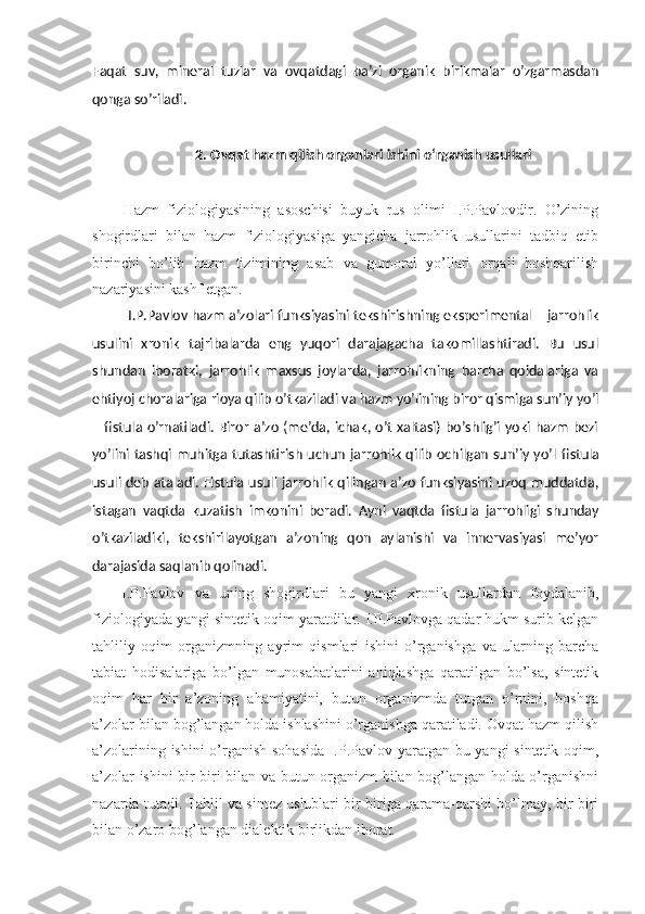 Faqat   suv,   mineral   tuzlar   va   ovqatdagi   ba’zi   organik   birikmalar   o’zgarmasdan
qonga so’riladi.
2. Ovqat hazm qilish organlari ishini o‘rganish usullari
Hazm   fiziologiyasining   asoschisi   buyuk   rus   olimi   I.P.Pavlovdir.   O’zining
shogirdlari   bilan   hazm   fiziologiyasiga   yangicha   jarrohlik   usullarini   tadbiq   etib
birinchi   bo’lib   hazm   tizimining   asab   va   gumoral   yo’llari   orqali   boshqarilish
nazariyasini kashf etgan.
I.P.Pavlov hazm a’zolari funksiyasini tekshirishning eksperimental – jarrohlik
usulini   xronik   tajribalarda   eng   yuqori   darajagacha   takomillashtiradi.   Bu   usul
shundan   iboratki,   jarrohlik   maxsus   joylarda,   jarrohlikning   barcha   qoidalariga   va
ehtiyoj choralariga rioya qilib o’tkaziladi va hazm yo’lining biror qismiga sun’iy yo’l
– fistula o’rnatiladi. Biror a’zo (me’da, ichak, o’t xaltasi) bo’shlig’i yoki hazm bezi
yo’lini tashqi muhitga tutashtirish uchun jarrohlik qilib ochilgan sun’iy yo’l   fistula
usuli   deb ataladi. Fistula usuli jarrohlik qilingan a’zo funksiyasini uzoq muddatda,
istagan   vaqtda   kuzatish   imkonini   beradi.   Ayni   vaqtda   fistula   jarrohligi   shunday
o’tkaziladiki,   tekshirilayotgan   a’zoning   qon   aylanishi   va   innervasiyasi   me’yor
darajasida saqlanib qolinadi.
I.P.Pavlov   va   uning   shogirdlari   bu   yangi   xronik   usullardan   foydalanib,
fiziologiyada yangi sintetik oqim yaratdilar. I.P.Pavlovga qadar hukm surib kelgan
tahliliy   oqim   organizmning   ayrim   qismlari   ishini   o’rganishga   va   ularning   barcha
tabiat   hodisalariga   bo’lgan   munosabatlarini   aniqlashga   qaratilgan   bo’lsa,   sintetik
oqim   har   bir   a’zoning   ahamiyatini,   butun   organizmda   tutgan   o’rnini,   boshqa
a’zolar bilan bog’langan holda ishlashini o’rganishga qaratiladi. Ovqat hazm qilish
a’zolarining ishini o’rganish sohasida I.P.Pavlov yaratgan bu yangi sintetik oqim,
a’zolar ishini bir-biri bilan va butun organizm bilan bog’langan holda o’rganishni
nazarda tutadi. Tahlil va sintez uslublari bir-biriga qarama-qarshi bo’lmay, bir-biri
bilan o’zaro bog’langan dialektik birlikdan iborat. 