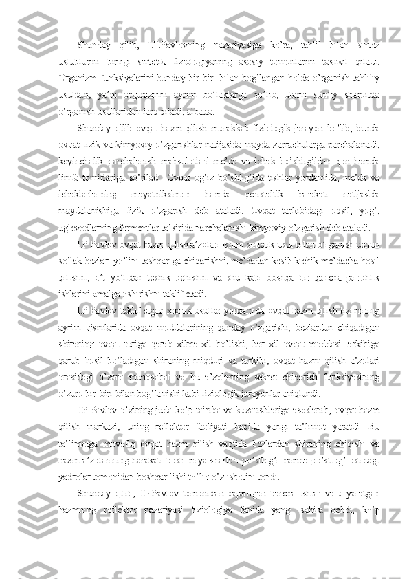 Shunday   qilib,   I.P.Pavlovning   nazariyasiga   ko’ra,   tahlil   bilan   sintez
uslublarini   birligi   sintetik   fiziologiyaning   asosiy   tomonlarini   tashkil   qiladi.
Organizm  funksiyalarini  bunday bir-biri bilan bog’langan holda o’rganish tahliliy
usuldan,   ya’ni   organizmni   ayrim   bo’laklarga   bo’lib,   ularni   sun’iy   sharoitda
o’rganish usullaridan farq qiladi, albatta.         
Shunday   qilib   ovqat   hazm   qilish   murakkab   fiziologik   jarayon   bo’lib,   bunda
ovqat fizik va kimyoviy o’zgarishlar natijasida mayda zarrachalarga parchalanadi,
keyinchalik   parchalanish   mahsulotlari   me’da   va   ichak   bo’shlig’idan   qon   hamda
limfa   tomirlariga   so’riladi.   Ovqat   og’iz   bo’shlig’ida   tishlar   yordamida,   me’da   va
ichaklarlarning   mayatniksimon   hamda   peristaltik   harakati   natijasida
maydalanishiga   fizik   o’zgarish   deb   ataladi.   Ovqat   tarkibidagi   oqsil,   yog’,
uglevodlarning fermentlar ta’sirida parchalanishi kimyoviy o’zgarish deb ataladi.
I.P.Pavlov ovqat hazm qilish a’zolari ishini sintetik usul bilan o’rganish uchun
so’lak bezlari yo’lini tashqariga chiqarishni, me’dadan kesib kichik me’dacha hosil
qilishni,   o’t   yo’lidan   teshik   ochishni   va   shu   kabi   boshqa   bir   qancha   jarrohlik
ishlarini amalga oshirishni taklif etadi.
I.P.Pavlov taklif etgan xronik usullar yordamida ovqat hazm qilish tizimining
ayrim   qismlarida   ovqat   moddalarining   qanday   o’zgarishi,   bezlardan   chiqadigan
shiraning   ovqat   turiga   qarab   xilma-xil   bo’lishi,   har   xil   ovqat   moddasi   tarkibiga
qarab   hosil   bo’ladigan   shiraning   miqdori   va   tarkibi,   ovqat   hazm   qilish   a’zolari
orasidagi   o’zaro   munosabat   va   bu   a’zolarning   sekret   chiqarish   funksiyasining
o’zaro bir-biri bilan bog’lanishi kabi fiziologik jarayonlar aniqlandi.
I.P.Pavlov o’zining juda ko’p tajriba va kuzatishlariga asoslanib, ovqat hazm
qilish   markazi,   uning   reflektor   faoliyati   haqida   yangi   ta’limot   yaratdi.   Bu
ta’limotga   muvofiq   ovqat   hazm   qilish   vaqtida   bezlardan   shiraning   chiqishi   va
hazm a’zolarining harakati bosh miya sharlari po’stlog’i hamda po’stlog’ ostidagi
yadrolar tomonidan boshqarilishi to’liq o’z isbotini topdi.
Shunday   qilib,   I.P.Pavlov   tomonidan   bajarilgan   barcha   ishlar   va   u   yaratgan
hazmning   reflektor   nazariyasi   fiziologiya   fanida   yangi   sahifa   ochdi,   ko’p 