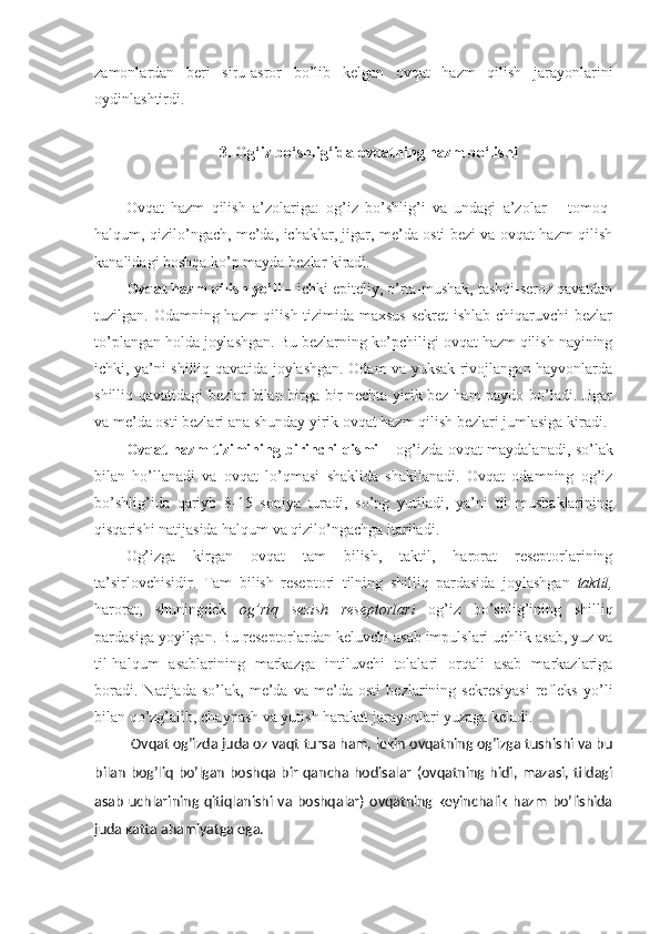 zamonlardan   beri   siru-asror   bo’lib   kelgan   ovqat   hazm   qilish   jarayonlarini
oydinlashtirdi.
3. Og‘iz bo‘shlig‘ida ovqatning hazm bo‘lishi
Ovqat   hazm   qilish   a’zolariga:   og’iz   bo’shlig’i   va   undagi   a’zolar   –   tomoq-
halqum, qizilo’ngach, me’da, ichaklar, jigar, me’da osti bezi va ovqat hazm qilish
kanalidagi boshqa ko’p mayda bezlar kiradi.
Ovqat hazm qilish yo’li  – ichki epiteliy, o’rta-mushak, tashqi-seroz qavatdan
tuzilgan. Odamning hazm  qilish tizimida maxsus  sekret  ishlab chiqaruvchi  bezlar
to’plangan holda joylashgan. Bu bezlarning ko’pchiligi ovqat hazm qilish nayining
ichki, ya’ni shilliq qavatida joylashgan. Odam va yuksak rivojlangan hayvonlarda
shilliq qavatidagi bezlar bilan birga bir nechta yirik bez ham paydo bo’ladi. Jigar
va me’da osti bezlari ana shunday yirik ovqat hazm qilish bezlari jumlasiga kiradi.
Ovqat hazm tizimining birinchi qismi   – og’izda ovqat maydalanadi, so’lak
bilan   ho’llanadi   va   ovqat   lo’qmasi   shaklida   shakllanadi.   Ovqat   odamning   og’iz
bo’shlig’ida   qariyb   8-15   soniya   turadi,   so’ng   yutiladi,   ya’ni   til   mushaklarining
qisqarishi natijasida halqum va qizilo’ngachga itariladi. 
Og’izga   kirgan   ovqat   tam   bilish,   taktil,   harorat   reseptorlarining
ta’sirlovchisidir.   Tam   bilish   reseptori   tilning   shilliq   pardasida   joylashgan   taktil ,
harorat,   shuningdek   og’riq   sezish   reseptorlari   og’iz   bo’shlig’ining   shilliq
pardasiga yoyilgan. Bu reseptorlardan keluvchi asab impulslari uchlik asab, yuz va
til-halqum   asablarining   markazga   intiluvchi   tolalari   orqali   asab   markazlariga
boradi.   Natijada   so’lak,   me’da   va   me’da   osti   bezlarining   sekresiyasi   refleks   yo’li
bilan qo’zg’alib, chaynash va yutish harakat jarayonlari yuzaga keladi. 
Ovqat og’izda juda oz vaqt tursa ham, lekin ovqatning og’izga tushishi va bu
bilan   bog’liq  bo’lgan  boshqa  bir  qancha  hodisalar  (ovqatning hidi,  mazasi, tildagi
asab   uchlarining qitiqlanishi  va  boshqalar)   ovqatning  keyinchalik   hazm   bo’lishida
juda katta ahamiyatga ega. 