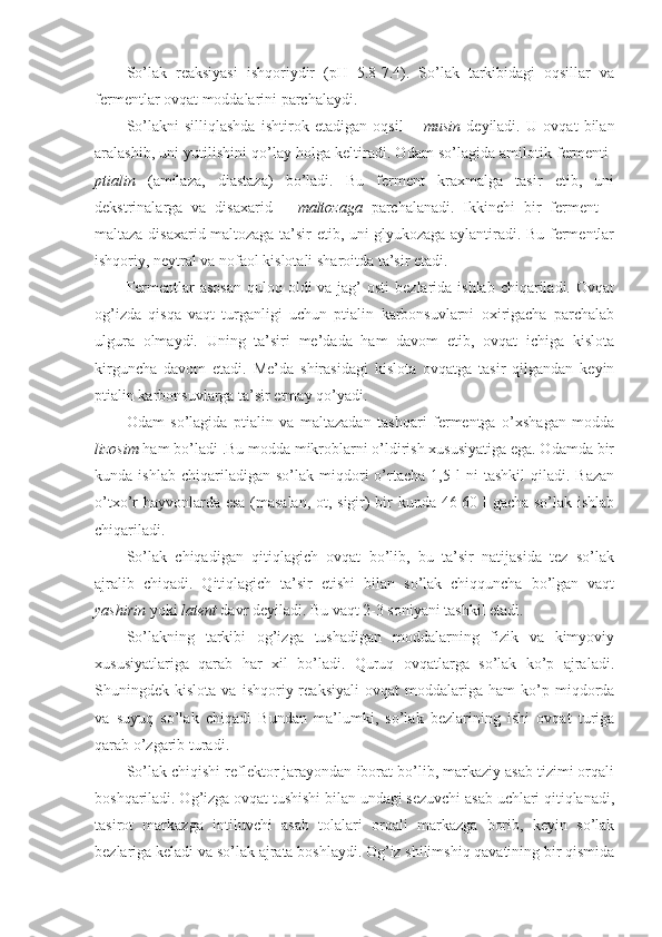 So’lak   reaksiyasi   ishqoriydir   (pH=5.8-7.4).   So’lak   tarkibidagi   oqsillar   va
fermentlar ovqat moddalarini parchalaydi. 
So’lakni   silliqlashda   ishtirok   etadigan   oqsil   –   musin   deyiladi.   U   ovqat   bilan
aralashib, uni yutilishini qo’lay holga keltiradi. Odam so’lagida amilotik fermenti-
ptialin   (amilaza,   diastaza)   bo’ladi.   Bu   ferment   kraxmalga   tasir   etib,   uni
dekstrinalarga   va   disaxarid   –   maltozaga   parchalanadi.   Ikkinchi   bir   ferment   –
maltaza disaxarid maltozaga ta’sir etib, uni glyukozaga aylantiradi. Bu fermentlar
ishqoriy, neytral va nofaol kislotali sharoitda ta’sir etadi.
Fermentlar  asosan  quloq oldi  va jag’  osti  bezlarida ishlab  chiqariladi. Ovqat
og’izda   qisqa   vaqt   turganligi   uchun   ptialin   karbonsuvlarni   oxirigacha   parchalab
ulgura   olmaydi.   Uning   ta’siri   me’dada   ham   davom   etib,   ovqat   ichiga   kislota
kirguncha   davom   etadi.   Me’da   shirasidagi   kislota   ovqatga   tasir   qilgandan   keyin
ptialin karbonsuvlarga ta’sir etmay qo’yadi. 
Odam   so’lagida   ptialin   va   maltazadan   tashqari   fermentga   o’xshagan   modda
lizosim  ham bo’ladi .Bu modda mikroblarni o’ldirish xususiyatiga ega. Odamda bir
kunda  ishlab   chiqariladigan   so’lak   miqdori   o’rtacha   1,5   l   ni   tashkil   qiladi.  Bazan
o’txo’r hayvonlarda esa (masalan, ot, sigir) bir kunda 46-60 l gacha so’lak ishlab
chiqariladi.   
So’lak   chiqadigan   qitiqlagich   ovqat   bo’lib,   bu   ta’sir   natijasida   tez   so’lak
ajralib   chiqadi.   Qitiqlagich   ta’sir   etishi   bilan   so’lak   chiqquncha   bo’lgan   vaqt
yashirin   yoki  latent  davr deyiladi. Bu vaqt 2-3 soniyani tashkil etadi.
So’lakning   tarkibi   og’izga   tushadigan   moddalarning   fizik   va   kimyoviy
xususiyatlariga   qarab   har   xil   bo’ladi.   Quruq   ovqatlarga   so’lak   ko’p   ajraladi.
Shuningdek  kislota   va   ishqoriy  reaksiyali   ovqat   moddalariga   ham   ko’p   miqdorda
va   suyuq   so’lak   chiqadi   Bundan   ma’lumki,   so’lak   bezlarining   ishi   ovqat   turiga
qarab o’zgarib turadi. 
So’lak chiqishi reflektor jarayondan iborat bo’lib, markaziy asab tizimi orqali
boshqariladi. Og’izga ovqat tushishi bilan undagi sezuvchi asab uchlari qitiqlanadi,
tasirot   markazga   intiluvchi   asab   tolalari   orqali   markazga   borib,   keyin   so’lak
bezlariga keladi va so’lak ajrata boshlaydi. Og’iz shilimshiq qavatining bir qismida 