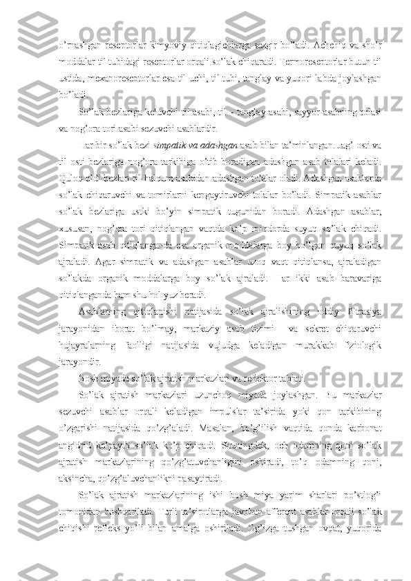 o’rnashgan reseptorlar kimyoviy qitiqlagichlarga sezgir bo’ladi. Achchiq va sho’r
moddalar til tubidagi reseptorlar orqali so’lak chiqaradi. Termoreseptorlar butun til
ustida, mexanoreseptorlar esa til uchi, til tubi, tanglay va yuqori labda joylashgan
bo’ladi. 
So’lak bezlariga keluvchi til asabi, til – tanglay asabi, sayyor asabning tolasi
va nog’ora tori asabi sezuvchi asablardir.
Har bir so’lak bezi  simpatik  va  adashgan  asab bilan ta’minlangan. Jag’ osti va
til   osti   bezlariga   nog’ora   tarkibiga   o’tib   boradigan   adashgan   asab   tolalari   keladi.
Quloq oldi bezlari til-halqum asabidan adashgan tolalar oladi. Adashgan asablarda
so’lak   chiqaruvchi   va   tomirlarni   kengaytiruvchi   tolalar   bo’ladi.   Simpatik   asablar
so’lak   bezlariga   ustki   bo’yin   simpatik   tugunidan   boradi.   Adashgan   asablar,
xususan,   nog’ora   tori   qitiqlangan   vaqtda   ko’p   miqdorda   suyuq   so’lak   chiqadi.
Simpatik   asab   qitiqlanganda   esa   organik   moddalarga   boy   bo’lgan   quyuq   so’lak
ajraladi.   Agar   simpatik   va   adashgan   asablar   uzoq   vaqt   qitiqlansa,   ajraladigan
so’lakda   organik   moddalarga   boy   so’lak   ajraladi.   Har   ikki   asab   baravariga
qitiqlanganda ham shu hol yuz beradi.
Asablarning   qitiqlanishi   natijasida   so’lak   ajralishining   oddiy   filtrasiya
jarayonidan   iborat   bo’lmay,   markaziy   asab   tizimi     va   sekret   chiqaruvchi
hujayralarning   faolligi   natijasida   vujudga   keladigan   murakkab   fiziologik
jarayondir.
Bosh miyada so’lak ajratish markazlari va reflektor tabiati.
So’lak   ajratish   markazlari   uzunchoq   miyada   joylashgan.   Bu   markazlar
sezuvchi   asablar   orqali   keladigan   impulslar   ta’sirida   yoki   qon   tarkibining
o’zgarishi   natijasida   qo’zg’aladi.   Masalan,   bo’g’ilish   vaqtida   qonda   karbonat
angidrid   ko’payib   so’lak   ko’p   chiqadi.   Shuningdek,   och   odamning   qoni   so’lak
ajratish   markazlarining   qo’zg’atuvchanligini   oshiradi,   to’q   odamning   qoni,
aksincha, qo’zg’aluvchanlikni pasaytiradi.
So’lak   ajratish   markazlarining   ishi   bosh   miya   yarim   sharlari   po’stlog’i
tomonidan   boshqariladi.   Turli   ta’sirotlarga   javoban   afferent   asablar   orqali   so’lak
chiqishi   refleks   yo’li   bilan   amalga   oshiriladi.   Og’izga   tushgan   ovqat,   yuqorida 