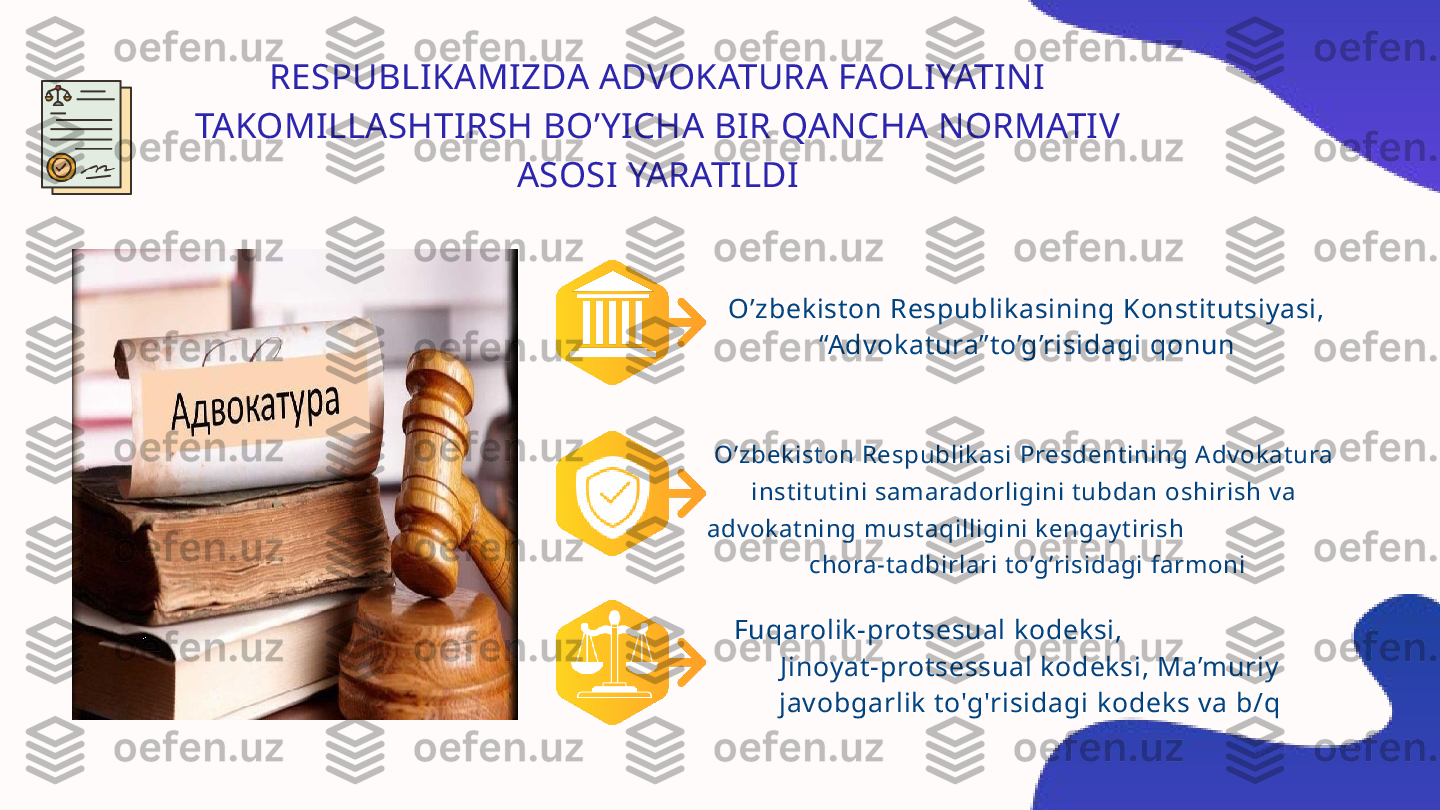 RESPUBLIKAMIZDA ADVOKATURA FAOLIYATINI 
TAKOMILLASHTIRSH BO’YICHA BIR QANCHA NORMATIV 
ASOSI YARATILDI
O’zbekiston Respublikasining Konstitutsiyasi, 
“Advokatura”to’g’risidagi qonun
O’zbekiston Respublikasi Presdentining Advokatura 
institutini samaradorligini tubdan oshirish va 
advokatning mustaqilligini kengaytirish                       
 chora-tadbirlari to’g’risidagi farmoni
Fuqarolik-protsesual kodeksi,                           
Jinoyat-protsessual kodeksi, Ma’muriy 
javobgarlik to'g'risidagi kodeks va b/q 