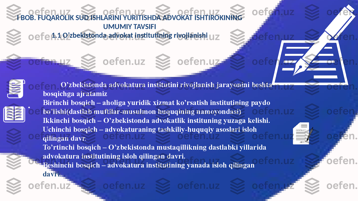 I BOB. FUQAROLIK SUD ISHLARINI YURITISHDA ADVOKAT ISHTIROKINING 
UMUMIY TAVSIFI
1.1 O’zbekistonda advokat institutining rivojlanishi
O’zbekistonda advokatura institutini rivojlanish jarayonini beshta 
bosqichga ajratamiz
Birinchi bosqich – aholiga yuridik xizmat ko’rsatish institutining paydo 
bo’lishi(dastlab muftilar-musulmon huquqining namoyondasi)
Ikkinchi bosqich – O’zbekistonda advokatlik instituning yuzaga kelishi.
Uchinchi bosqich – advokaturaning tashkiliy-huquqiy asoslari isloh 
qilingan davr.
To’rtinchi bosqich – O’zbekistonda mustaqillikning dastlabki yillarida 
advokatura institutining isloh qilingan davri.
Beshinchi bosqich – advokatura institutining yanada isloh qilingan 
davri.• 