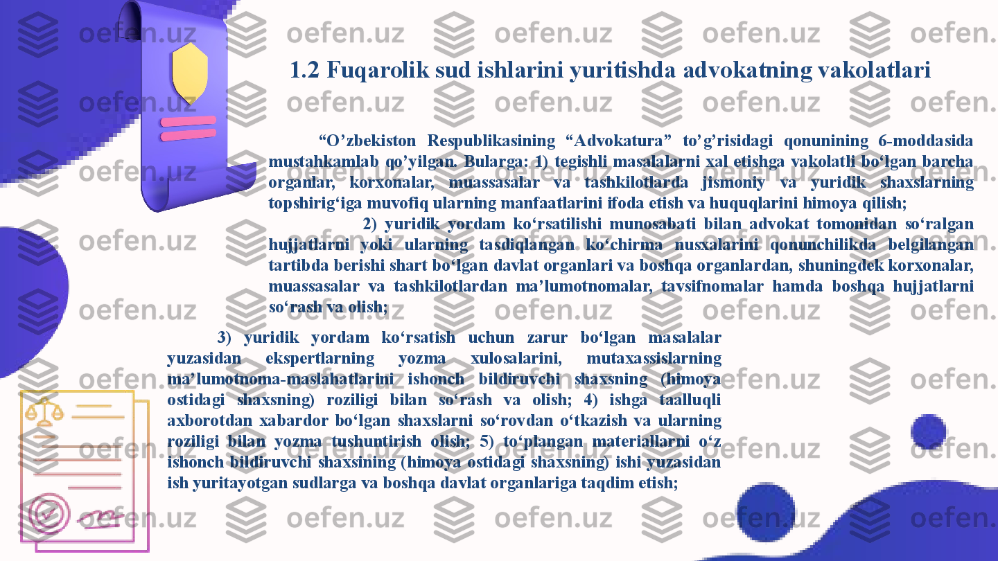           1.2 Fuqarolik sud ishlarini yuritishda advokatning vakolatlari
“ O’zbekiston  Respublikasining  “Advokatura”  to’g’risidagi  qonunining  6-moddasida 
mustahkamlab  qo’yilgan.  Bularga:  1)  tegishli  masalalarni  xal  etishga  vakolatli  bo‘lgan  barcha 
organlar,  korxonalar,  muassasalar  va  tashkilotlarda  jismoniy  va  yuridik  shaxslarning 
topshirig‘iga muvofiq ularning manfaatlarini ifoda etish va huquqlarini himoya qilish;                
                        2)  yuridik  yordam  ko‘rsatilishi  munosabati  bilan  advokat  tomonidan  so‘ralgan 
hujjatlarni  yoki  ularning  tasdiqlangan  ko‘chirma  nusxalarini  qonunchilikda  belgilangan 
tartibda berishi shart bo‘lgan davlat organlari va boshqa organlardan, shuningdek korxonalar, 
muassasalar  va  tashkilotlardan  ma’lumotnomalar,  tavsifnomalar  hamda  boshqa  hujjatlarni 
so‘rash va olish;
3)  yuridik  yordam  ko‘rsatish  uchun  zarur  bo‘lgan  masalalar 
yuzasidan  ekspertlarning  yozma  xulosalarini,  mutaxassislarning 
ma’lumotnoma-maslahatlarini  ishonch  bildiruvchi  shaxsning  (himoya 
ostidagi  shaxsning)  roziligi  bilan  so‘rash  va  olish;  4)  ishga  taalluqli 
axborotdan  xabardor  bo‘lgan  shaxslarni  so‘rovdan  o‘tkazish  va  ularning 
roziligi  bilan  yozma  tushuntirish  olish;  5)  to‘plangan  materiallarni  o‘z 
ishonch  bildiruvchi  shaxsining  (himoya  ostidagi  shaxsning)  ishi  yuzasidan 
ish yuritayotgan sudlarga va boshqa davlat organlariga taqdim etish; 