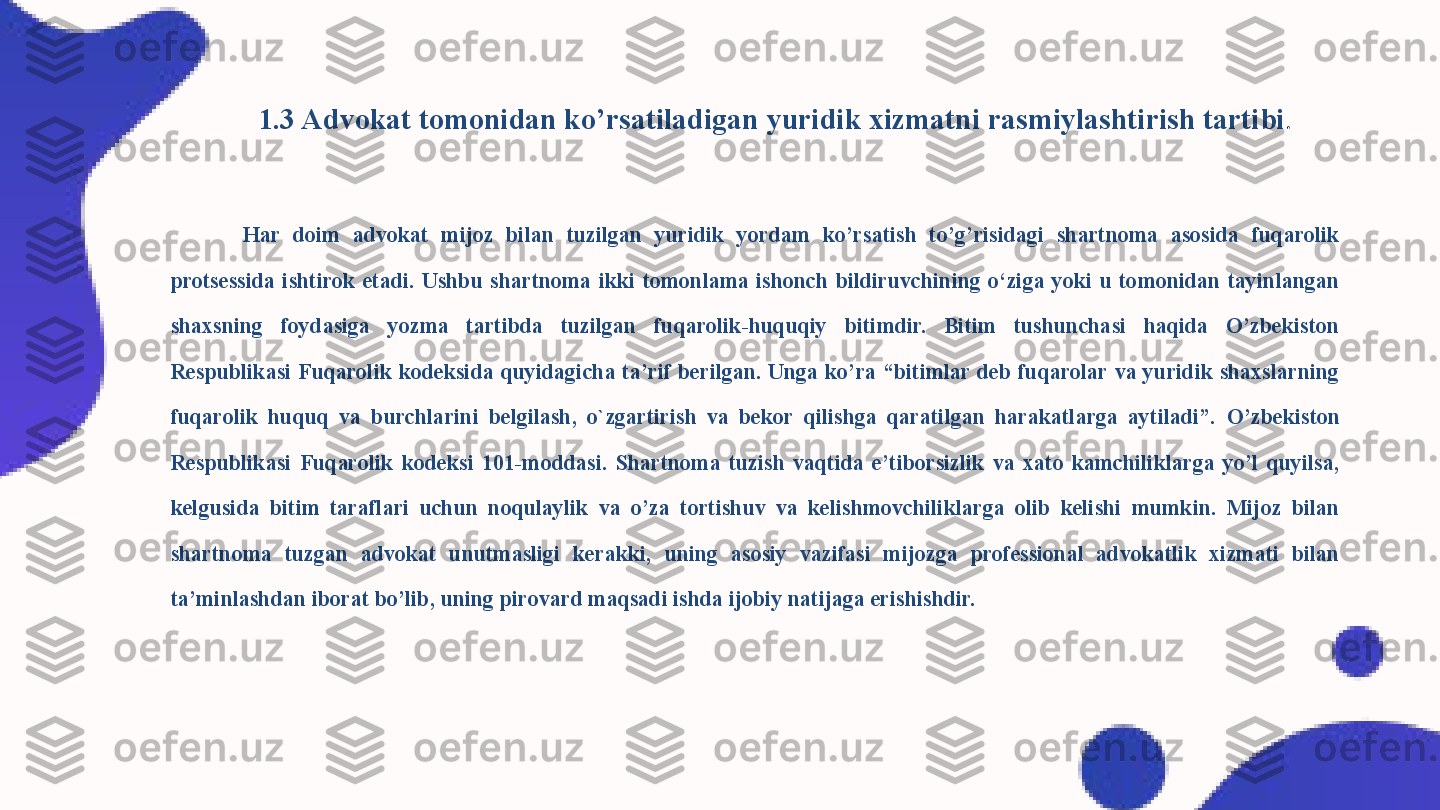 1.3 Advokat tomonidan ko’rsatiladigan yuridik xizmatni rasmiylashtirish tartibi .
Har  doim  advokat  mijoz  bilan  tuzilgan  yuridik  yordam  ko’rsatish  to’g’risidagi  shartnoma  asosida  fuqarolik 
protsessida  ishtirok  etadi.  Ushbu  shartnoma  ikki  tomonlama  ishonch  bildiruvchining  o‘ziga  yoki  u  tomonidan  tayinlangan 
shaxsning  foydasiga  yozma  tartibda  tuzilgan  fuqarolik-huquqiy  bitimdir.  Bitim  tushunchasi  haqida  O’zbekiston 
Respublikasi  Fuqarolik  kodeksida  quyidagicha  ta’rif  berilgan.  Unga  ko’ra  “bitimlar  deb  fuqarolar  va  yuridik  shaxslarning 
fuqarolik  huquq  va  burchlarini  belgilash,  o`zgartirish  va  bekor  qilishga  qaratilgan  harakatlarga  aytiladi”.   O’zbekiston 
Respublikasi  Fuqarolik  kodeksi  101-moddasi.  Shartnoma  tuzish  vaqtida  e’tiborsizlik  va  xato  kamchiliklarga  yo’l  quyilsa, 
kelgusida  bitim  taraflari  uchun  noqulaylik  va  o’za  tortishuv  va  kelishmovchiliklarga  olib  kelishi  mumkin.  Mijoz  bilan 
shartnoma  tuzgan  advokat  unutmasligi  kerakki,  uning  asosiy  vazifasi  mijozga  professional  advokatlik  xizmati  bilan 
ta’minlashdan iborat bo’lib, uning pirovard maqsadi ishda ijobiy natijaga erishishdir. 
  