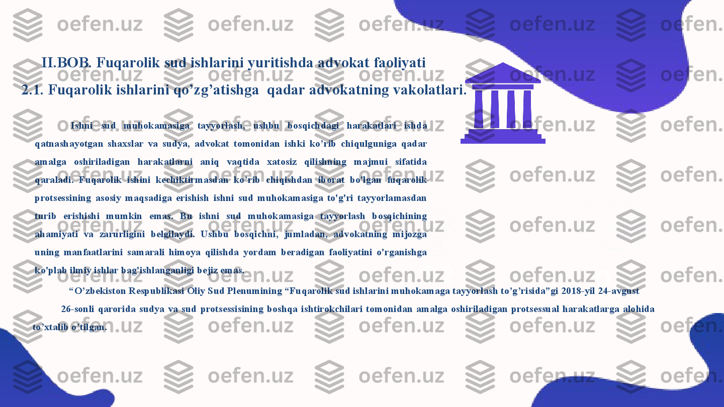 
                 II.BOB. Fuqarolik sud ishlarini yuritishda advokat faoliyati
2.1. Fuqarolik ishlarini qo’zg’atishga  qadar advokatning vakolatlari.
0 10 2
“ O’zbekiston Respublikasi Oliy Sud Plenumining “Fuqarolik sud ishlarini muhokamaga tayyorlash to’g’risida”gi 2018-yil 24-avgust       
                26-sonli  qarorida  sudya  va  sud  protsessisining  boshqa  ishtirokchilari  tomonidan  amalga  oshiriladigan  protsessual  harakatlarga  alohida 
to’xtalib o’tilgan.  Ishni  sud  muhokamasiga  tayyorlash,  ushbu  bosqichdagi  harakatlari  ishda 
qatnashayotgan  shaxslar  va  sudya,  advokat  tomonidan  ishki  ko’rib  chiqulguniga  qadar 
amalga  oshiriladigan  harakatlarni  aniq  vaqtida  xatosiz  qilishning  majmui  sifatida 
qaraladi.  Fuqarolik  ishini  kechiktirmasdan  ko’rib  chiqishdan  iborat  bo'lgan  fuqarolik 
protsessining  asosiy  maqsadiga  erishish  ishni  sud  muhokamasiga  to'g'ri  tayyorlamasdan 
turib  erishishi  mumkin  emas.  Bu  ishni  sud  muhokamasiga  tayyorlash  bosqichining 
ahamiyati  va  zarurligini  belgilaydi.  Ushbu  bosqichni,  jumladan,  advokatning  mijozga 
uning  manfaatlarini  samarali  himoya  qilishda  yordam  beradigan  faoliyatini  o'rganishga 
ko'plab ilmiy ishlar bag'ishlanganligi bejiz emas. 