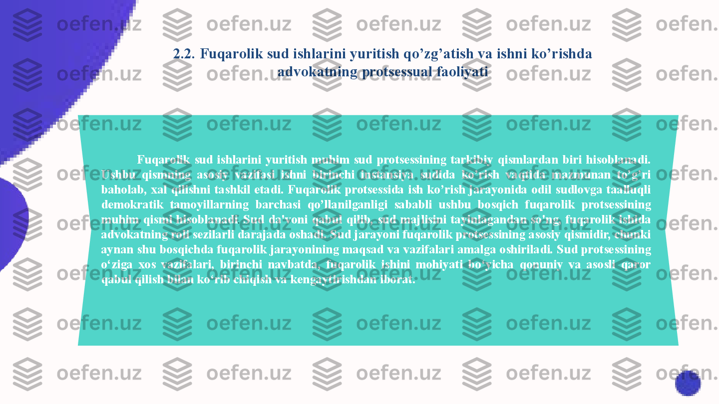 Fuqarolik  sud  ishlarini  yuritish  muhim  sud  protsessining  tarkibiy  qismlardan  biri  hisoblanadi. 
Ushbu  qismning  asosiy  vazifasi  ishni  birinchi  instansiya  sudida  ko’rish  vaqtida  mazmunan  to’g’ri 
baholab,  xal  qilishni  tashkil  etadi.  Fuqarolik  protsessida  ish  ko’rish  jarayonida  odil  sudlovga  taalluqli 
demokratik  tamoyillarning  barchasi  qo’llanilganligi  sababli  ushbu  bosqich  fuqarolik  protsessining 
muhim  qismi  hisoblanadi .  Sud  da'voni  qabul  qilib,  sud  majlisini  tayinlagandan  so'ng,  fuqarolik  ishida 
advokatning roli sezilarli darajada oshadi. Sud jarayoni fuqarolik protsessining asosiy qismidir, chunki 
aynan shu bosqichda fuqarolik jarayonining maqsad va vazifalari amalga oshiriladi. Sud protsessining 
o‘ziga  xos  vazifalari,  birinchi  navbatda,  fuqarolik  ishini  mohiyati  bo‘yicha  qonuniy  va  asosli  qaror 
qabul qilish bilan ko‘rib chiqish va kengaytirishdan iborat. 2.2. Fuqarolik sud ishlarini yuritish qo’zg’atish va ishni ko’rishda 
advokatning protsessual faoliyati 