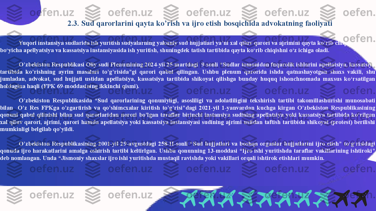   2.3. Sud qarorlarini qayta ko’rish va ijro etish bosqichida advokatning faoliyati
Yuqori instansiya sudlarida ish yuritish sudyalarning yakuniy sud hujjatlari ya’ni xal qiluv qarori va ajrimini qayta ko‘rib chiqish 
bo‘yicha apellyatsiya va kassatsiya instansiyasida ish yuritish, shuningdek tatish tartibida qayta ko‘rib chiqishni o‘z ichiga oladi.
       
O’zbekiston Respublikasi Oliy sudi Plenumining 2024-yil 25-martdagi  9-sonli “Sudlar tomonidan fuqarolik ishlarini apellatsiya, kassatsiya 
tartibida  ko’rishning  ayrim  masalari  to’g’risida”gi  qarori  qabul  qilingan.  Ushbu  plenum  qarorida  ishda  qatnashayotgan  shaxs  vakili,  shu 
jumladan,  advokat,  sud  hujjati  ustidan  apellatsiya,  kassatsiya  tartibida  shikoyat  qilishga  bunday  huquq  ishonchnomada  maxsus  ko‘rsatilgan 
holdagina haqli (FPK 69-moddasining ikkinchi qismi).
O’zbekiston  Respublikasida  “Sud  qarorlarining  qonuniyligi,  asosliligi  va  adolatliligini  tekshirish  tartibi  takomillashtirishi  munosabati 
bilan    O’z  Res  FPKga  o’zgartirish  va  qo’shimcxalar  kiritish  to’g’risi”dagi  2021-yil  1-yanvardan  kuchga  kirgan  O’zbekiston  Respublikasining 
qonuni  qabul  qilinishi  bilan  sud  qarorlaridan  norozi  bo’lgan  taraflar  birinchi  instansiya  sudining  apellatsiya  yoki  kassatsiya  tartibida  ko‘rilgan 
xal qiluv qarori,  ajrimi, qarori hamda apellatsiya yoki kassatsiya instansiyasi  sudining ajrimi ustidan taftish tartibida shikoyat (protest) berilishi 
mumkinligi belgilab qo’yildi. 
O’zbekiston  Respublikasining  2001-yil  29-avgustdagi  258-II-sonli  “Sud  hujjatlari  va  boshqa  organlar  hujjatlarini  ijro  etish”  to‘g‘risidagi 
qonuda  ijro  harakatlarini  amalga  oshirish  tartibi  keltirlgan.  Ushbu  qonunning  13-moddasi  “Ijro  ishi  yuritishda  taraflar  vakillarining  ishtiroki” 
deb nomlangan. Unda “Jismoniy shaxslar ijro ishi yuritishda mustaqil ravishda yoki vakillari orqali ishtirok etishlari mumkin.  