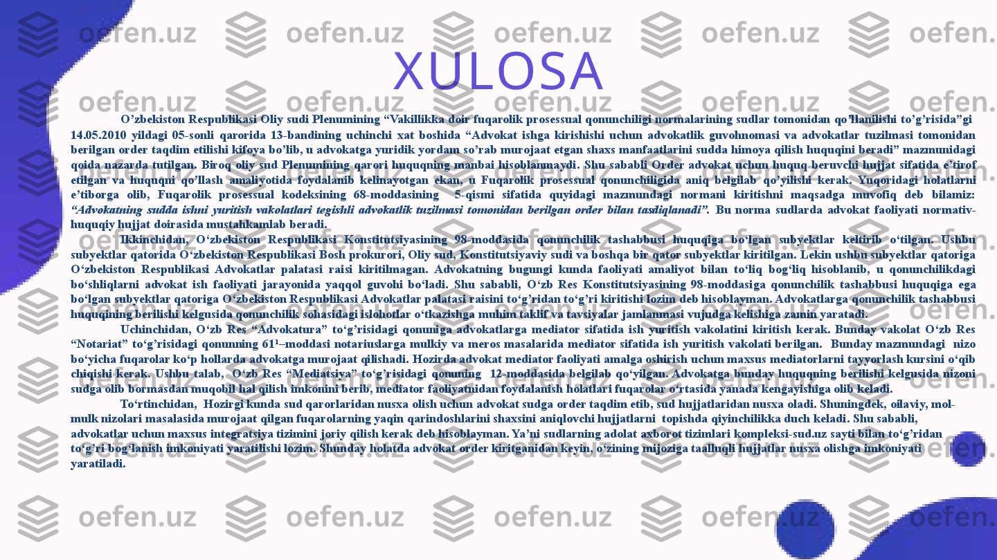 XULOS A
O’zbekiston Respublikasi Oliy sudi Plenumining “Vakillikka doir fuqarolik prosessual qonunchiligi normalarining sudlar tomonidan qo’llanilishi to’g’risida”gi   
14.05.2010  yildagi  05-sonli  qarorida  13-bandining  uchinchi  xat  boshida  “Advokat  ishga  kirishishi  uchun  advokatlik  guvohnomasi  va  advokatlar  tuzilmasi  tomonidan 
berilgan order taqdim etilishi kifoya bo’lib, u advokatga yuridik yordam so’rab murojaat etgan shaxs manfaatlarini sudda himoya qilish huquqini beradi” mazmunidagi 
qoida  nazarda  tutilgan.  Biroq  oliy  sud  Plenumining  qarori  huquqning  manbai  hisoblanmaydi.   Shu  sababli  Order  advokat  uchun  huquq  beruvchi  hujjat  sifatida  e’tirof 
etilgan  va  huquqni  qo’llash  amaliyotida  foydalanib  kelinayotgan  ekan,  u  Fuqarolik  prosessual  qonunchiligida  aniq  belgilab  qo’yilishi  kerak.   Yuqoridagi  holatlarni 
e’tiborga  olib,  Fuqarolik  prosessual  kodeksining  68-moddasining    5-qismi  sifatida  quyidagi  mazmundagi  normani  kiritishni  maqsadga  muvofiq  deb  bilamiz: 
“Advokatning  sudda  ishni  yuritish  vakolatlari  tegishli  advokatlik  tuzilmasi  tomonidan  berilgan  order  bilan  tasdiqlanadi”.  Bu  norma  sudlarda  advokat  faoliyati  normativ-
huquqiy hujjat doirasida mustahkamlab beradi.
Ikkinchidan,  O‘zbekiston  Respublikasi  Konstitutsiyasining  98-moddasida  qonunchilik  tashabbusi  huquqiga  bo‘lgan  subyektlar  keltirib  o‘tilgan.  Ushbu 
subyektlar qatorida O‘zbekiston Respublikasi Bosh prokurori, Oliy sud, Konstitutsiyaviy sudi va boshqa bir qator subyektlar kiritilgan. Lekin ushbu subyektlar qatoriga 
O‘zbekiston  Respublikasi  Advokatlar  palatasi   raisi  kiritilmagan.  Advokatning  bugungi  kunda  faoliyati  amaliyot  bilan  to‘liq  bog‘liq  hisoblanib,  u  qonunchilikdagi 
bo‘shliqlarni  advokat  ish  faoliyati  jarayonida  yaqqol  guvohi  bo‘ladi.  Shu  sababli,  O‘zb  Res  Konstitutsiyasining  98-moddasi ga  qonunchilik  tashabbusi  huquqiga  ega 
bo‘lgan subyektlar qatoriga  O‘zbekiston Respublikasi Advokatlar palatasi  raisini to‘g’ridan to‘g’ri kiritishi lozim deb hisoblayman. Advokatlarga qonunchilik tashabbusi 
huquqining berilishi kelgusida qonunchilik sohasidagi islohotlar o‘tkazishga muhim taklif va tavsiyalar jamlanmasi vujudga kelishiga zamin yaratadi.
Uchinchidan,  O‘zb  Res  “Advokatura”  to‘g’risidagi  qonuniga  advokatlarga  mediator  sifatida  ish  yuritish  vakolatini  kiritish  kerak.  Bunday  vakolat  O‘zb  Res 
“Notariat”  to‘g’risidagi  qonunning  61 1
–moddasi  notariuslarga  mulkiy  va  meros  masalarida  mediator  sifatida  ish  yuritish  vakolati  berilgan.    Bunday  mazmundagi    nizo 
bo‘yicha fuqarolar ko‘p hollarda advokatga murojaat qilishadi. Hozirda advokat mediator faoliyati amalga oshirish uchun maxsus mediatorlarni tayyorlash kursini o‘qib 
chiqishi  kerak.  Ushbu  talab,    O‘zb  Res  “Mediatsiya”  to‘g’risidagi  qonuning    12-moddasida  belgilab  qo‘yilgan. Advokatga  bunday  huquqning  berilishi  kelgusida  nizoni 
sudga olib bormasdan muqobil hal qilish imkonini berib, mediator faoliyatnidan foydalanish holatlari fuqarolar o‘rtasida yanada kengayishiga olib keladi. 
To‘rtinchidan,  Hozirgi kunda sud qarorlaridan nusxa olish uchun advokat sudga order taqdim etib, sud hujjatlaridan nusxa oladi. Shuningdek,  oilaviy, mol-
mulk nizolari masalasida murojaat qilgan fuqarolarning yaqin qarindoshlarini shaxsini aniqlovchi hujjatlarni  topishda qiyinchilikka duch keladi . Shu sababli, 
advokatlar uchun maxsus integratsiya tizimini joriy qilish kerak deb hisoblayman. Ya’ni sudlarning adolat axborot tizimlari kompleksi-sud.uz sayti bilan to‘g’ridan 
to‘g’ri bog‘lanish imkoniyati yaratilishi lozim. Shunday holatda advokat order kiritganidan keyin, o‘zining mijoziga taalluqli hujjatlar nusxa olishga imkoniyati 
yaratiladi.  