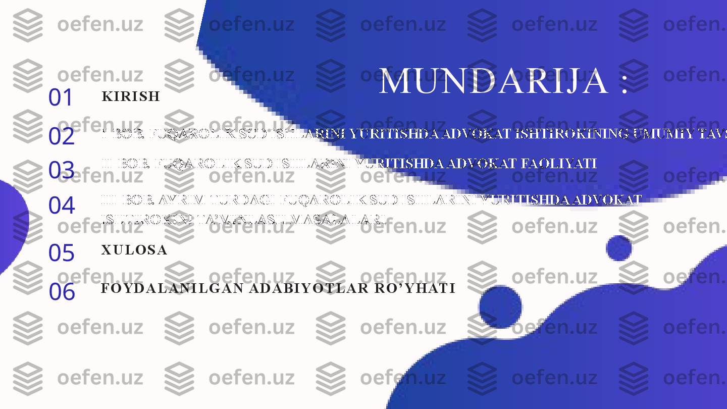 MUNDARIJA :
01
02
03
04
05
06 K I R I S H
I-BOB. FUQAROLIK SUD ISHLARINI YURITISHDA ADVOKAT ISHTIROKINING UMUMIY TAVSIFI
II-BOB. FUQAROLIK SUD ISHLARINI YURITISHDA ADVOKAT FAOLIYATI
III-BOB. AYRIM TURDAGI FUQAROLIK SUD ISHLARINI YURITISHDA ADVOKAT 
ISHTIROKINI TA’MINLASH MASALALARI
X U L O S A
F O Y D A L A N I L G A N  A D A B I Y O T L A R   R O ’ Y H AT I 