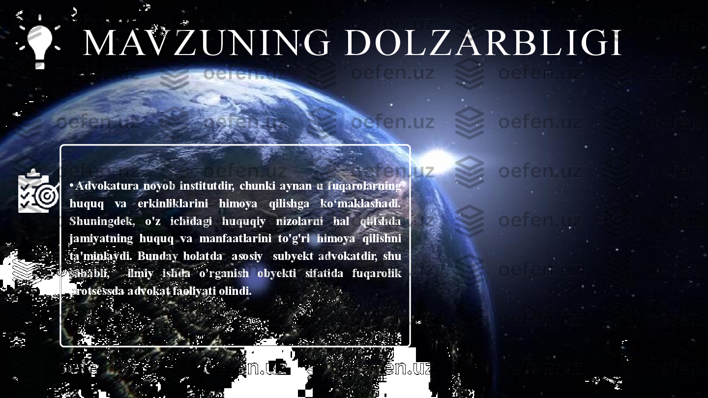 MAVZUNING DOLZAR BLIGI 
• Advokatura  noyob  institutdir,  chunki  aynan  u  fuqarolarning 
huquq  va  erkinliklarini  himoya  qilishga  ko‘maklashadi. 
Shuningdek,  o'z  ichidagi  huquqiy  nizolarni  hal  qilishda 
jamiyatning  huquq  va  manfaatlarini  to'g'ri  himoya  qilishni 
ta'minlaydi.  Bunday  holatda    asosiy    subyekt  advokatdir,  shu 
sababli,    ilmiy  ishda  o’rganish  obyekti  sifatida  fuqarolik 
protsessda advokat faoliyati olindi.  