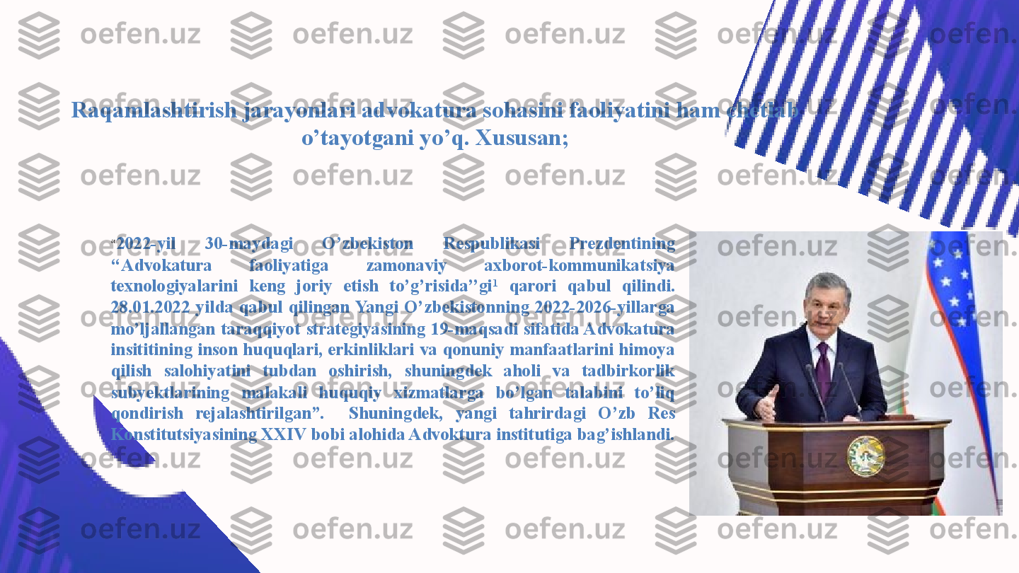 “ 2022-yil  30-maydagi  O’zbekiston  Respublikasi  Prezdentining 
‘‘Advokatura  faoliyatiga  zamonaviy  axborot-kommunikatsiya 
texnologiyalarini  keng  joriy  etish  to’g’risida’’gi 1
  qarori  qabul  qilindi. 
28.01.2022  yilda  qabul  qilingan Yangi  O’zbekistonning  2022-2026-yillarga 
mo’ljallangan  taraqqiyot  strategiyasining  19-maqsadi sifatida Advokatura 
insititining inson huquqlari, erkinliklari va qonuniy manfaatlarini himoya 
qilish  salohiyatini  tubdan  oshirish,  shuningdek  aholi  va  tadbirkorlik 
subyektlarining  malakali  huquqiy  xizmatlarga  bo’lgan  talabini  to’liq 
qondirish  rejalashtirilgan”.    Shuningdek,  yangi  tahrirdagi  O’zb  Res 
Konstitutsiyasining XXIV bobi alohida Advoktura institutiga bag’ishlandi. 
 Raqamlashtirish jarayonlari advokatura sohasini faoliyatini ham chetlab 
o’tayotgani yo’q. Xususan; 