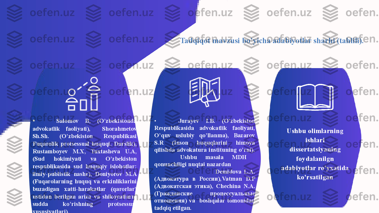 Tadqiqot mavzusi bo’yicha adabiyotlar sharhi (tahlili).  
•   Salomov  B,  (O’zbekistonda 
advokatlik  faoliyati),    Shorahmetov 
Sh.Sh.  (O’zbekiston  Respublikasi 
Fuqarolik  protsessual  huquqi.  Darslik), 
Rustamboyev  M.X,  Tuxtasheva  U.A, 
(Sud  hokimiyati  va  O’zbekiston 
respublikasida  sud  huquqiy  islohotlar: 
ilmiy-publistik  nashr),  Doniyorov  M.A 
(Fuqarolarning  huquq  va  erkinliklarini 
buzadigan  xatti-harakatlar  (qarorlar) 
ustidan  berilgan  ariza  va  shikoyatlarni 
sudda  ko’rishning  protsessual 
xususiyatlari),  •   Jurayev  I.B.   (O’zbekiston 
Respublikasida   advokatlik  faoliyati, 
O’quv  uslubiy  qo’llanma),  Bazarov 
S.R  (Inson  huquqlarini  himoya 
qilishda  advokatura  instituning  o’rni).  
  Ushbu  masala  MDH   
qonunchiligi nuqtai nazardan                
                                                          Demidova  L.A. 
(Адвокатура  в  России), Vatman  D.P 
(Адвокатская  этика),  Chechina   N.A. 
( Гражданские  процессуальн ые 
отношения )  va    boshqalar  tomonidan 
tadqiq etilgan. Ushbu olimlarning 
ishlari 
dissertatsiyaning 
foydalanilgn 
adabiyotlar ro'yxatida 
ko'rsatilgan 