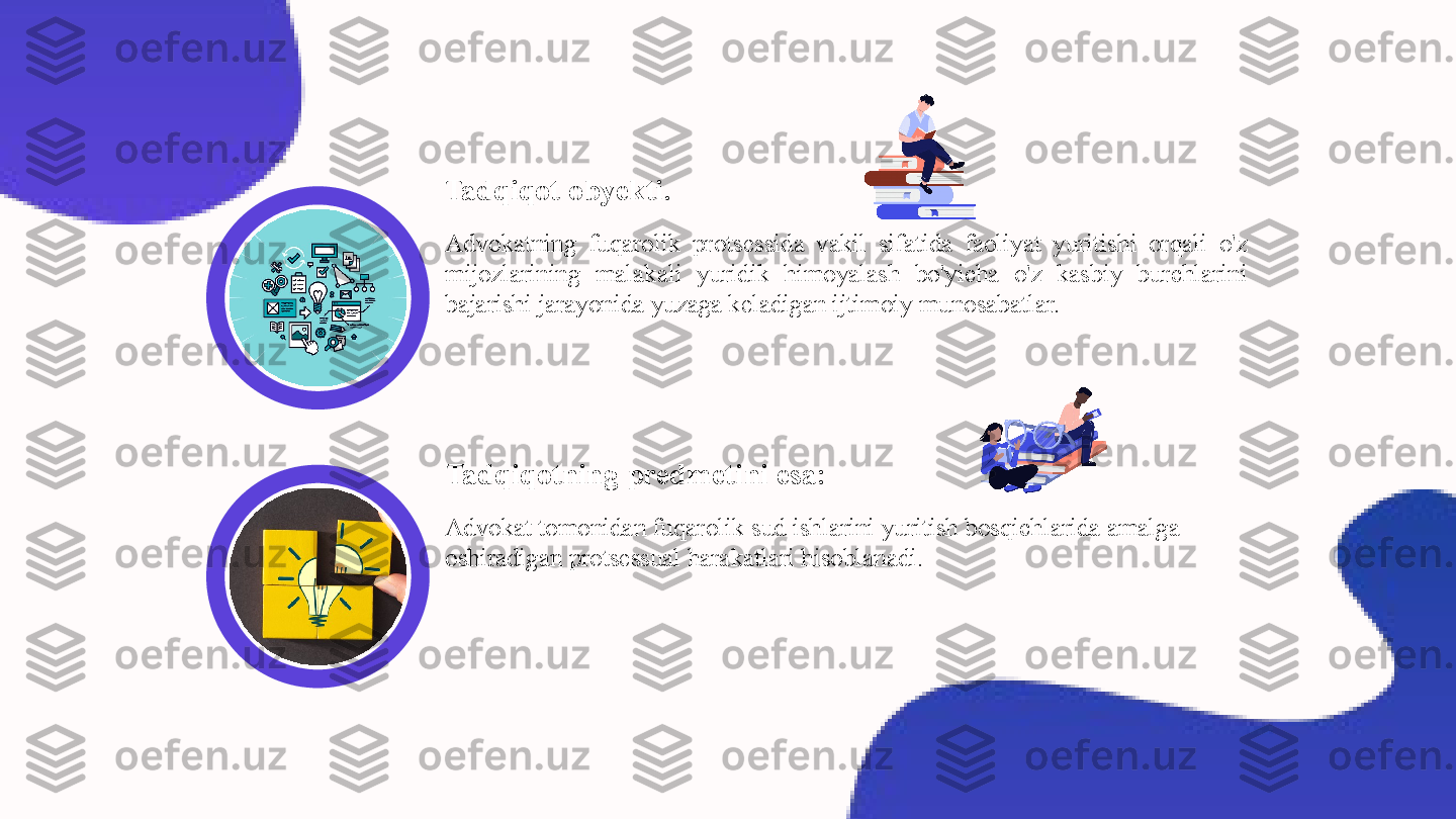 Tadqiqot obyekti.
Advokatning  fuqarolik  protsessida  vakil  sifatida  faoliyat  yuritishi  orqali  o'z 
mijozlarining  malakali  yuridik  himoyalash  bo'yicha  o'z  kasbiy  burchlarini 
bajarishi jarayonida yuzaga keladigan ijtimoiy munosabatlar.
Advokat tomonidan fuqarolik sud ishlarini yuritish bosqichlarida amalga 
oshiradigan protsessual harakatlari hisoblanadi.Tadqiqotning predmetini esa : 