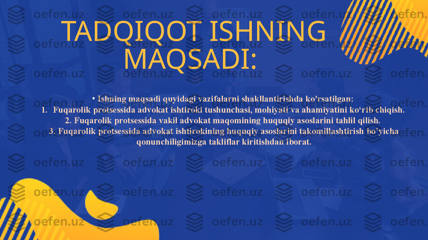 TADQIQOT ISHNING 
MAQSADI: 
•   Ishning maqsadi quyidagi vazifalarni shakllantirishda ko'rsatilgan: 
1. Fuqarolik protsessida advokat ishtiroki tushunchasi, mohiyati va ahamiyatini ko‘rib chiqish. 
2. Fuqarolik protsessida vakil advokat maqomining huquqiy asoslarini tahlil qilish. 
3. Fuqarolik protsessida advokat ishtirokining huquqiy asoslarini takomillashtirish bo’yicha 
qonunchiligimizga takliflar kiritishdan iborat. 