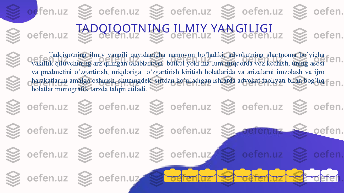 TA DQI QOTN I N G I L M I Y  YA N GI L I GI
Tadqiqotning  ilmiy  yangili  quyidagicha  namoyon  bo’ladiki,  advokatning  shartnoma  bo’yicha 
vakillik qiluvchining arz qilingan talablaridan  butkul yoki ma’lum miqdorda voz kechish, uning asosi 
va  predmetini  o’zgartirish,  miqdoriga    o’zgartirish  kiritish  holatlarida  va  arizalarni  imzolash  va  ijro 
harakatlarini amalga oshirish, shuningdek, sirtdan ko’riladigan ishlarda advokat faoliyati bilan bog’liq 
holatlar monografik tarzda talqin etiladi. 