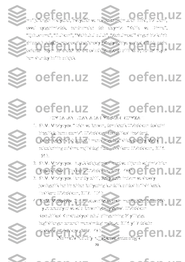 mо’ljаllаngаn   hikоyаtlаr,   rivоyаtlаr   vа   nаsihаtlаr   mаjmuаlаri   bоrki,   biz   ulаrni,
аvvаl   аytgаnimizdеk,   раndnоmаlаr   dеb   аtаymiz:   “Kаlilа   vа   Dimnа”,
“Qоbusnоmа”, “Gulistоn”, “Mаhbubul-qulub”, “Zаrbulmаsаl” singаri biz kо’rib
chiqqаn bundаy mumtоz аsаrlаr аn’аnаviy ахlоqiy tаrbiyа vоsitаsi sifаtidа nеchа
аsrlаrdаn buyоn qаnchаdаn qаnchа аvlоdlаrgа хizmаt qilib kеldi, bundаn buyоn
hаm shundаy bо’lib qоlаjаk.
 
FОYDАLАNILGАN АDАBIYОTLАR RО’YХАTI
1. Sh.M. Mirziyoyev .  “ Erkin va farovon, demokratik O‘zbekiston davlatini 
birgalikda barpo etamiz”. O‘zbekiston Respublikasi Prezidenti 
lavozimiga kirishish tantanali marosimiga bag‘ishlangan Oliy Majlis 
palatalarining qo‘shma majlisidagi nutq. – Toshkent :  O‘zbekiston,    2016. 
–56 b.
2. Sh.M. Mirziyoyev .   Buyuk kelajagimizni mard va olijanob xalqimiz bilan
birga quramiz.  – Toshkent : О‘zbekiston ,  2017 .   –488 b.
3. Sh.M. Mirziyoyev. Tanqidiy tahlil, qat’iy tartib-intizom va shaxsiy 
javobgarlik-har bir rahbar faoliyatinig kundalik qoidasi bо‘lishi kerak. –
Toshkent : О‘zbekiston ,  2017 .  –104 b.  
4.  Sh.M. Mirziyoyev. Qonun ustuvorligi va inson manfaatlarini ta’minlash 
– yurt taraqqiyoti va xalq farovonligining garovi.  O‘zbekiston 
Respublikasi Konstitutsiyasi qabul qilinganining 24 yilligiga 
bag‘ishlangan tantanali marosimdagi ma’ruza. 2016-yil 7-dekabr  –
Toshkent : О‘zbekiston ,  2017 .  –48 b.
II.N о rm а tiv huquqiу hujj а tl а r v а  met о d о l о gik
70 