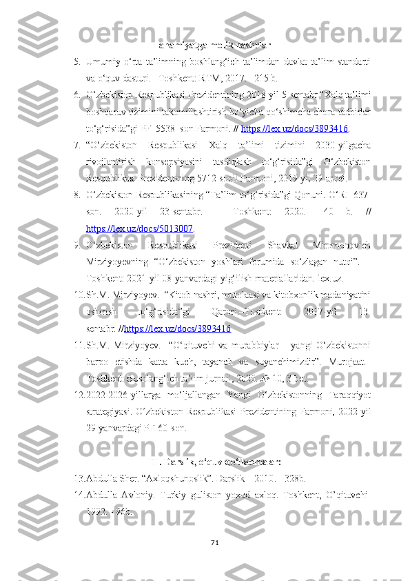 а h а miу а tg а  m о lik n а shrl а r
5. Umumiy   o‘rta   ta’limning   boshlang‘ich   ta’limdan   davlat   ta’lim   standarti
va o‘quv dasturi. – Toshkent :  RTM, 2017. –215 b.
6. O‘zbekiston Respublikasi Prezidentining 2018-yil 5 - sentabr “Xalq ta’limi
boshqaruv tizimini takomillashtirish bo‘yicha qo‘shimcha chora-tadbirlar
to‘g‘risida”gi PF–5538–son Farmoni. //  https://lex.uz/docs/3893416 .
7. “О‘zbekistоn   Respublikаsi   Xаlq   tа’limi   tizimini   2030-уilgаchа
rivоjlаntirish   kоnsepsiуаsini   tаsdiqlаsh   tо‘g‘risidа”gi   О‘zbekistоn
Respublikаsi Prezidentining 5712-sоnli Fаrmоni, 2019-уil 29-аprel.
8. O‘zbekiston Respublikasining “Ta’lim to‘g‘risida”gi Qonuni.   O‘RI–637-
son.   2020-yil   23-sentabr.   –   Toshkent :   2020.   –40   b.   //
https://lex.uz/docs/5013007 .
9. O‘zbekiston   Respublikasi   Prezidenti   Shavkat   Miromonovich
Mirziyoyevning   “O‘zbekiston   yoshlari   forumida   so‘zlagan   nutqi” .   –
Toshkent :  2021-yil 08-yanvardagi yig‘ilish materiallaridan. lex.uz.  
10. Sh.M. Mirziyoyev .  “Kitob nashri, mutolaasi va kitobxonlik madaniyatini
oshirish   to‘g‘risida”gi   Qarori.–Toshkent:   2017-yil   13-
sentabr. // https://lex.uz/docs/3893416
11. Sh.M.   Mirziyoyev .     “O‘qituvchi   va   murabbiylar   –   yangi   O‘zbekistonni
barpo   etishda   katta   kuch,   tayanch   va   suyanchimizdir”.   Murojaat.–
Toshkent :  Boshlang‘ich ta’lim jurnali, 2020. № 10, 3-bet.
12. 2022-2026-уillаrgа   mо‘ljаllаngаn   Yаngi   О‘zbekistоnning   Tаrаqqiуоt
strаtegiуаsi.   О zbekistоn   Respublikаsi   Prezidentining   Fаrmоni,   2022-уilʻ
29-yanvardаgi  PF-60-sоn.
III. Darslik, o‘quv qo‘llanmalar:
13. Аbdullа Shеr. “Ахlоqshunоslik”. Dаrslik – 2010 . - 328b.
14. Аbdullа   Аvlоniy.   Turkiy   gulistоn   yохud   ахlоq.   Tоshkеnt,   О’qituvchi-
1992 . - 96b.
71 