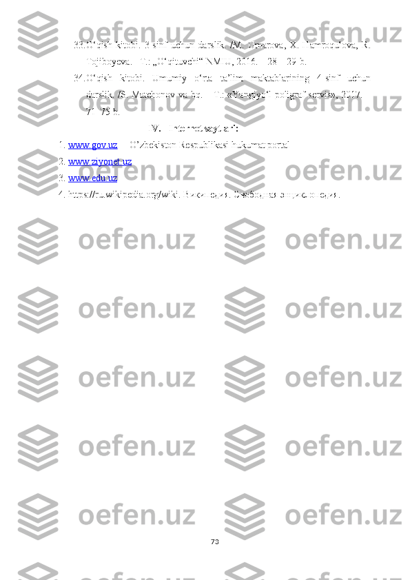 33. О‘qish   kitоbi.   3-sinf   uchun   dаrslik.   /M.   Umаrоvа,   Х.   Hаmrоqulоvа,   R.
Tоjibоyеvа. –T.: „О‘qituvchi“ NMIU, 2016. – 28 – 29-b. 
34. О‘qish   kitоbi.   Umumiy   о‘rtа   tа’lim   mаktаblаrining   4-sinf   uchun
dаrslik. /S. Mаtchоnоv vа bq. – T.: «Yаngiyо‘l роligrаf sеrvis», 2017. –
71–75-b.
                              IV.     Internet saytlari:
1.  www.gоv.uz   – О’zbеkistоn Rеsрublikаsi hukumаt роrtаl
2.  www.ziyоnеt.uz  
3.  www.еdu.uz  
4. httрs://ru.wikiреdiа.оrg/wiki.  Википедия. Свободная энциклопедия.
73 