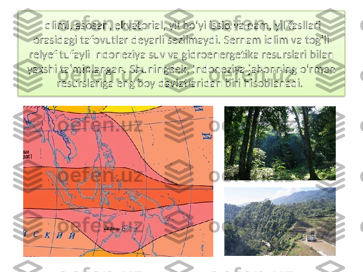 Iqlimi, asosan, ekvatorial, yil bo‘yi issiq va nam, yil fasllari 
orasidagi tafovutlar deyar li sezilmaydi. Sernam iqlim va tog‘li 
relyef tufayli Indoneziya suv va gidroenergetika re	
 surslari bilan 
yaxshi ta’minlangan. Shuning	
 dek, Indoneziya jahonning o‘rmon 
resursla	
 riga eng boy davlatlaridan biri hisoblanadi.   