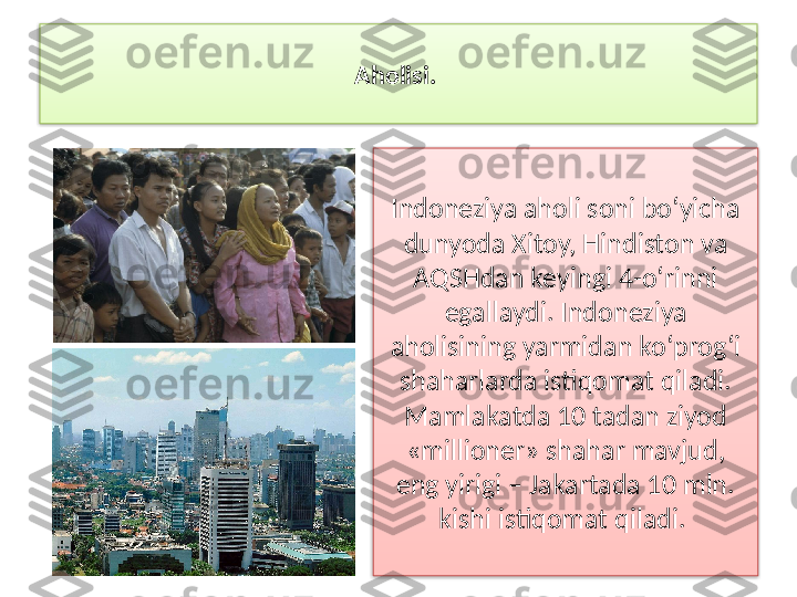 Aholisi. 
Indoneziya aholi soni bo‘yicha 
dunyoda Xitoy, Hindiston va 
AQSHdan keyingi 4-o‘rinni 
egallaydi. Indo neziya 
aholisining yarmidan ko‘prog‘i 
shaharlarda istiqomat qiladi. 
Mam	
 lakatda 10 tadan ziyod 
«millioner» shahar mavjud, 
eng yirigi – Jakartada 10 mln. 
kishi istiqomat qiladi.    