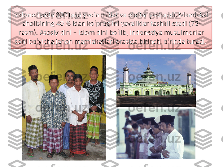 Indoneziyada 300 taga yaqin millat va elatlar yashaydi. Mamlakat 
aho lisining 40 % idan ko‘prog‘ini yavaliklar tashkil etadi (72-
rasm). Asosiy dini – islom dini bo‘lib, Indoneziya musulmonlar 
soni bo‘yicha jahon mamlakatlari orasida birinchi o‘rinda turadi.   