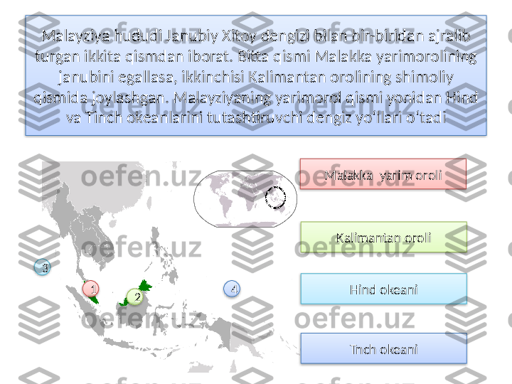 Malayziya hududi Janubiy Xitoy dengizi bilan bir-biridan ajralib 
tur gan ikkita qismdan iborat. Bitta qismi Malakka yarimorolining 
janubini egallasa, ikkinchisi Kalimantan orolining shimo	
 liy 
qismida joylashgan. Malayziyaning yarimorol qismi yonidan Hind 
va Tinch okeanlarini tutash	
 tiruvchi dengiz yo‘llari o‘tadi
Malakka  yarim oroli
1
2 Kalimantan oroli
Hind okeani
Tnch okeani3
4          