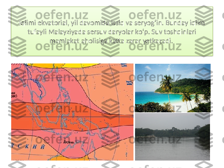 Iqlimi ekvatorial, yil davomida issiq va seryog‘in. Bunday iqlim 
tufayli Malayziyada sersuv daryolar ko‘p. Suv toshqinlari 
mamlakat aholisiga katta zarar yetkazadi.   