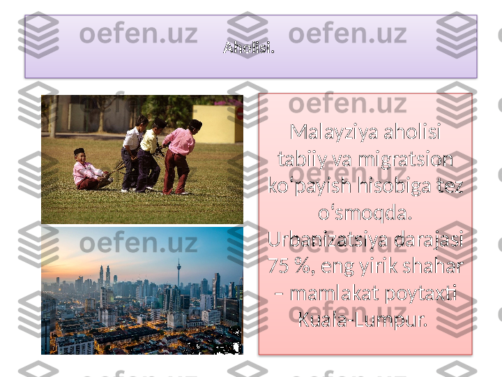 Aholisi. 
Malayziya aholisi 
tabiiy va migratsion 
ko‘payish hisobiga tez 
o‘smoqda. 
Urbanizatsiya darajasi 
75 %, eng yirik shahar 
– mamlakat poytaxti 
Kuala-Lumpur.    