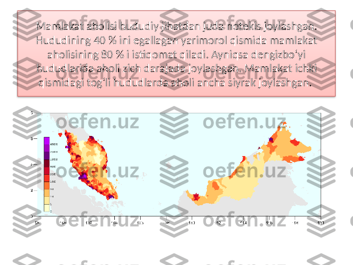 Mamlakat aholisi hududiy jihatdan juda notekis joylashgan. 
Hududi ning 40 % ini egallagan yarimorol qismida mamlakat 
aholisining 80 % i istiqomat qiladi. Ayniqsa dengizbo‘yi 
hududlarida aholi zich darajada joy	
 lashgan. Mamlakat ichki 
qismidagi tog‘li hududlarda aholi ancha siyrak joylashgan.   