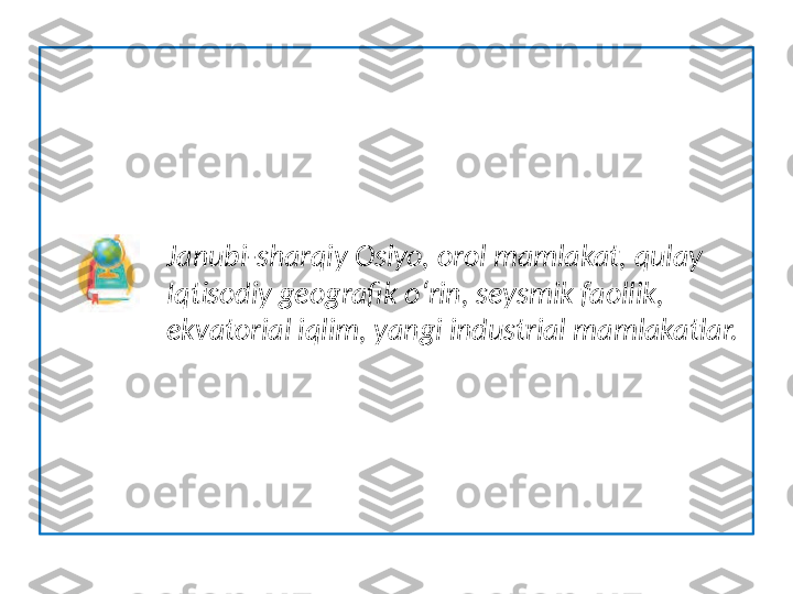                   Janubi-sharqiy Osiyo, orol mamlakat, qulay  
                 Iqtisodiy geografik o‘rin, seysmik faollik, 
                 ekvatorial iqlim, yangi industrial mamlakatlar.  